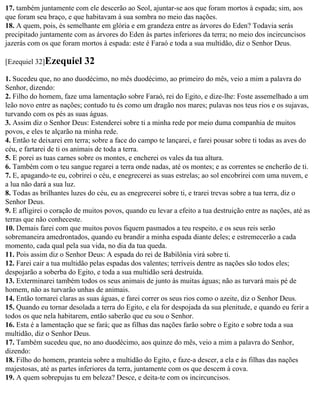 17. também juntamente com ele descerão ao Seol, ajuntar-se aos que foram mortos à espada; sim, aos
que foram seu braço, e que habitavam à sua sombra no meio das nações.
18. A quem, pois, és semelhante em glória e em grandeza entre as árvores do Eden? Todavia serás
precipitado juntamente com as árvores do Eden às partes inferiores da terra; no meio dos incircuncisos
jazerás com os que foram mortos à espada: este é Faraó e toda a sua multidão, diz o Senhor Deus.

[Ezequiel 32]Ezequiel      32
1. Sucedeu que, no ano duodécimo, no mês duodécimo, ao primeiro do mês, veio a mim a palavra do
Senhor, dizendo:
2. Filho do homem, faze uma lamentação sobre Faraó, rei do Egito, e dize-lhe: Foste assemelhado a um
leão novo entre as nações; contudo tu és como um dragão nos mares; pulavas nos teus rios e os sujavas,
turvando com os pés as suas águas.
3. Assim diz o Senhor Deus: Estenderei sobre ti a minha rede por meio duma companhia de muitos
povos, e eles te alçarão na minha rede.
4. Então te deixarei em terra; sobre a face do campo te lançarei, e farei pousar sobre ti todas as aves do
céu, e fartarei de ti os animais de toda a terra.
5. E porei as tuas carnes sobre os montes, e encherei os vales da tua altura.
6. Também com o teu sangue regarei a terra onde nadas, até os montes; e as correntes se encherão de ti.
7. E, apagando-te eu, cobrirei o céu, e enegrecerei as suas estrelas; ao sol encobrirei com uma nuvem, e
a lua não dará a sua luz.
8. Todas as brilhantes luzes do céu, eu as enegrecerei sobre ti, e trarei trevas sobre a tua terra, diz o
Senhor Deus.
9. E afligirei o coração de muitos povos, quando eu levar a efeito a tua destruição entre as nações, até as
terras que não conheceste.
10. Demais farei com que muitos povos fiquem pasmados a teu respeito, e os seus reis serão
sobremaneira amedrontados, quando eu brandir a minha espada diante deles; e estremecerão a cada
momento, cada qual pela sua vida, no dia da tua queda.
11. Pois assim diz o Senhor Deus: A espada do rei de Babilônia virá sobre ti.
12. Farei cair a tua multidão pelas espadas dos valentes; terríveis dentre as nações são todos eles;
despojarão a soberba do Egito, e toda a sua multidão será destruída.
13. Exterminarei também todos os seus animais de junto às muitas águas; não as turvará mais pé de
homem, não as turvarão unhas de animais.
14. Então tornarei claras as suas águas, e farei correr os seus rios como o azeite, diz o Senhor Deus.
15. Quando eu tornar desolada a terra do Egito, e ela for despojada da sua plenitude, e quando eu ferir a
todos os que nela habitarem, então saberão que eu sou o Senhor.
16. Esta é a lamentação que se fará; que as filhas das nações farão sobre o Egito e sobre toda a sua
multidão, diz o Senhor Deus.
17. Também sucedeu que, no ano duodécimo, aos quinze do mês, veio a mim a palavra do Senhor,
dizendo:
18. Filho do homem, pranteia sobre a multidão do Egito, e faze-a descer, a ela e às filhas das nações
majestosas, até as partes inferiores da terra, juntamente com os que descem à cova.
19. A quem sobrepujas tu em beleza? Desce, e deita-te com os incircuncisos.
 