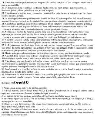 20. No meio daqueles que foram mortos à espada eles cairão; à espada ela está entregue; arrastai-a e a
toda a sua multidão.
21. Os poderosos entre os valentes lhe falarão desde o meio do Seol, com os que o socorrem; já
desceram, jazem quietos os incircuncisos, mortos a espada.
22. Ali está Assur com toda a sua companhia. Em redor dele estão os seus sepulcros; todos eles foram
mortos, caíram à espada.
23. Os seus sepulcros foram postos no mais interior da cova, e a sua companhia está em redor do seu
sepulcro; foram mortos, caíram à espada todos esses que tinham causado espanto na terra dos viventes.
24. Ali está Elão com toda a sua multidão em redor do seu sepulcro; foram mortos, cairam a espada, e
desceram incircuncisos às partes inferiores da terra, todos esses que causaram terror na terra dos
viventes; e levaram a sua vergonha juntamente com os que descem à cova.
25. No meio dos mortos lhe puseram a cama entre toda a sua multidão; ao redor dele estão os seus
sepulcros; todos esses incircuncisos foram mortos à espada; porque causaram terror na terra dos
viventes; e levaram a sua vergonha com os que descem à cova. Está posto no meio dos mortos.
26. Ali estão Meseque, Tubal e toda a sua multidão; ao redor deles estão os seus sepulcros; todos esses
incircuncisos foram mortos à espada; porque causaram terror na terra dos viventes.
27. E não jazem com os valentes que dentre os incircuncisos caíram, os quais desceram ao Seol com as
suas armas de guerra e puseram as suas espadas debaixo das suas cabeças, tendo os seus escudos sobre
os seus ossos; porque eram o terror dos poderosos na terra dos viventes.
28. Mas tu serás quebrado no meio dos incircuncisos, e jazerás com os que foram mortos a espada.
29. Ali está Edom, os seus reis e todos os seus príncipes, que no seu poder foram postos com os que
foram mortos à espada; estes jazerão com os incircuncisos e com os que descem a cova.
30. Ali estão os príncipes do norte, todos eles, e todos os sidônios, que desceram com os mortos;
envergonhados são pelo terror causado pelo seu poder; jazem incircuncisos com os que foram mortos à
espada, e levam a sua vergonha com os que descem à cova.
31. Faraó os verá, e se consolará sobre toda a sua multidão; sim, o próprio Faraó, e todo o seu exército,
traspassados à espada, diz o Senhor Deus.
32. Pois também eu pus o terror dele na terra dos viventes; pelo que jazerá no meio dos incircuncisos,
com os mortos à espada, o próprio Faraó e toda a sua multidão, diz o Senhor Deus.

[Ezequiel 33]Ezequiel      33
1. Ainda veio a mim a palavra do Senhor, dizendo:
2. Filho do homem, fala aos filhos do teu povo, e dize-lhes: Quando eu fizer vir a espada sobre a terra, e
o povo da terra tomar um dos seus, e o constituir por seu atalaia;
3. se, quando ele vir que a espada vem sobre a terra, tocar a trombeta e avisar o povo;
4. então todo aquele que ouvir o som da trombeta, e não se der por avisado, e vier a espada, e o levar, o
seu sangue será sobre a sua cabeça.
5. Ele ouviu o som da trombeta, e não se deu por avisado; o seu sangue será sobre ele. Se, porém, se
desse por avisado, salvaria a sua vida.
6. Mas se, quando o atalaia vir que vem a espada, não tocar a trombeta, e não for avisado o povo, e vier
a espada e levar alguma pessoa dentre eles, este tal foi levado na sua iniqüidade, mas o seu sangue eu o
requererei da mão do atalaia.
 