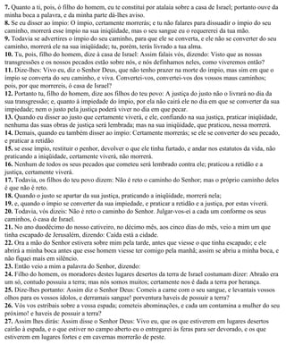 7. Quanto a ti, pois, ó filho do homem, eu te constituí por atalaia sobre a casa de Israel; portanto ouve da
minha boca a palavra, e da minha parte dá-lhes aviso.
8. Se eu disser ao ímpio: O ímpio, certamente morrerás; e tu não falares para dissuadir o ímpio do seu
caminho, morrerá esse ímpio na sua iniqüidade, mas o seu sangue eu o requererei da tua mão.
9. Todavia se advertires o ímpio do seu caminho, para que ele se converta, e ele não se converter do seu
caminho, morrerá ele na sua iniqüidade; tu, porém, terás livrado a tua alma.
10. Tu, pois, filho do homem, dize à casa de Israel: Assim falais vós, dizendo: Visto que as nossas
transgressões e os nossos pecados estão sobre nós, e nós definhamos neles, como viveremos então?
11. Dize-lhes: Vivo eu, diz o Senhor Deus, que não tenho prazer na morte do ímpio, mas sim em que o
ímpio se converta do seu caminho, e viva. Convertei-vos, convertei-vos dos vossos maus caminhos;
pois, por que morrereis, ó casa de Israel?
12. Portanto tu, filho do homem, dize aos filhos do teu povo: A justiça do justo não o livrará no dia da
sua transgressão; e, quanto à impiedade do ímpio, por ela não cairá ele no dia em que se converter da sua
impiedade; nem o justo pela justiça poderá viver no dia em que pecar.
13. Quando eu disser ao justo que certamente viverá, e ele, confiando na sua justiça, praticar iniqüidade,
nenhuma das suas obras de justiça será lembrada; mas na sua iniqüidade, que praticou, nessa morrerá.
14. Demais, quando eu também disser ao ímpio: Certamente morrerás; se ele se converter do seu pecado,
e praticar a retidão
15. se esse ímpio, restituir o penhor, devolver o que ele tinha furtado, e andar nos estatutos da vida, não
praticando a iniqüidade, certamente viverá, não morrerá.
16. Nenhum de todos os seus pecados que cometeu será lembrado contra ele; praticou a retidão e a
justiça, certamente viverá.
17. Todavia, os filhos do teu povo dizem: Não é reto o caminho do Senhor; mas o próprio caminho deles
é que não é reto.
18. Quando o justo se apartar da sua justiça, praticando a iniqüidade, morrerá nela;
19. e, quando o ímpio se converter da sua impiedade, e praticar a retidão e a justiça, por estas viverá.
20. Todavia, vós dizeis: Não é reto o caminho do Senhor. Julgar-vos-ei a cada um conforme os seus
caminhos, ó casa de Israel.
21. No ano duodécimo do nosso cativeiro, no décimo mês, aos cinco dias do mês, veio a mim um que
tinha escapado de Jerusalém, dizendo: Caída está a cidade.
22. Ora a mão do Senhor estivera sobre mim pela tarde, antes que viesse o que tinha escapado; e ele
abrirá a minha boca antes que esse homem viesse ter comigo pela manhã; assim se abriu a minha boca, e
não fiquei mais em silêncio.
23. Então veio a mim a palavra do Senhor, dizendo:
24. Filho do homem, os moradores destes lugares desertos da terra de Israel costumam dizer: Abraão era
um só, contudo possuiu a terra; mas nós somos muitos; certamente nos é dada a terra por herança.
25. Dize-lhes portanto: Assim diz o Senhor Deus: Comeis a carne com o seu sangue, e levantais vossos
olhos para os vossos ídolos, e derramais sangue! porventura haveis de possuir a terra?
26. Vós vos estribais sobre a vossa espada; cometeis abominações, e cada um contamina a mulher do seu
próximo! e haveis de possuir a terra?
27. Assim lhes dirás: Assim disse o Senhor Deus: Vivo eu, que os que estiverem em lugares desertos
cairão à espada, e o que estiver no campo aberto eu o entregarei às feras para ser devorado, e os que
estiverem em lugares fortes e em cavernas morrerão de peste.
 
