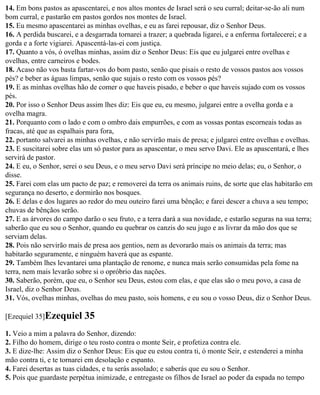 14. Em bons pastos as apascentarei, e nos altos montes de Israel será o seu curral; deitar-se-ão ali num
bom curral, e pastarão em pastos gordos nos montes de Israel.
15. Eu mesmo apascentarei as minhas ovelhas, e eu as farei repousar, diz o Senhor Deus.
16. A perdida buscarei, e a desgarrada tornarei a trazer; a quebrada ligarei, e a enferma fortalecerei; e a
gorda e a forte vigiarei. Apascentá-las-ei com justiça.
17. Quanto a vós, ó ovelhas minhas, assim diz o Senhor Deus: Eis que eu julgarei entre ovelhas e
ovelhas, entre carneiros e bodes.
18. Acaso não vos basta fartar-vos do bom pasto, senão que pisais o resto de vossos pastos aos vossos
pés? e beber as águas limpas, senão que sujais o resto com os vossos pés?
19. E as minhas ovelhas hão de comer o que haveis pisado, e beber o que haveis sujado com os vossos
pés.
20. Por isso o Senhor Deus assim lhes diz: Eis que eu, eu mesmo, julgarei entre a ovelha gorda e a
ovelha magra.
21. Porquanto com o lado e com o ombro dais empurrões, e com as vossas pontas escorneais todas as
fracas, até que as espalhais para fora,
22. portanto salvarei as minhas ovelhas, e não servirão mais de presa; e julgarei entre ovelhas e ovelhas.
23. E suscitarei sobre elas um só pastor para as apascentar, o meu servo Davi. Ele as apascentará, e lhes
servirá de pastor.
24. E eu, o Senhor, serei o seu Deus, e o meu servo Davi será príncipe no meio delas; eu, o Senhor, o
disse.
25. Farei com elas um pacto de paz; e removerei da terra os animais ruins, de sorte que elas habitarão em
segurança no deserto, e dormirão nos bosques.
26. E delas e dos lugares ao redor do meu outeiro farei uma bênção; e farei descer a chuva a seu tempo;
chuvas de bênçãos serão.
27. E as árvores do campo darão o seu fruto, e a terra dará a sua novidade, e estarão seguras na sua terra;
saberão que eu sou o Senhor, quando eu quebrar os canzis do seu jugo e as livrar da mão dos que se
serviam delas.
28. Pois não servirão mais de presa aos gentios, nem as devorarão mais os animais da terra; mas
habitarão seguramente, e ninguém haverá que as espante.
29. Também lhes levantarei uma plantação de renome, e nunca mais serão consumidas pela fome na
terra, nem mais levarão sobre si o opróbrio das nações.
30. Saberão, porém, que eu, o Senhor seu Deus, estou com elas, e que elas são o meu povo, a casa de
Israel, diz o Senhor Deus.
31. Vós, ovelhas minhas, ovelhas do meu pasto, sois homens, e eu sou o vosso Deus, diz o Senhor Deus.

[Ezequiel 35]Ezequiel      35
1. Veio a mim a palavra do Senhor, dizendo:
2. Filho do homem, dirige o teu rosto contra o monte Seir, e profetiza contra ele.
3. E dize-lhe: Assim diz o Senhor Deus: Eis que eu estou contra ti, ó monte Seir, e estenderei a minha
mão contra ti, e te tornarei em desolação e espanto.
4. Farei desertas as tuas cidades, e tu serás assolado; e saberás que eu sou o Senhor.
5. Pois que guardaste perpétua inimizade, e entregaste os filhos de Israel ao poder da espada no tempo
 