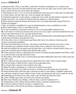 [Gênesis 9]Gênesis     9
1. Abençoou Deus a Noé e a seus filhos, e disse-lhes: Frutificai e multiplicai-vos, e enchei a terra.
2. Terão medo e pavor de vós todo animal da terra, toda ave do céu, tudo o que se move sobre a terra e
todos os peixes do mar; nas vossas mãos são entregues.
3. Tudo quanto se move e vive vos servirá de mantimento, bem como a erva verde; tudo vos tenho dado.
4. A carne, porém, com sua vida, isto é, com seu sangue, não comereis.
5. Certamente requererei o vosso sangue, o sangue das vossas vidas; de todo animal o requererei; como
também do homem, sim, da mão do irmão de cada um requererei a vida do homem.
6. Quem derramar sangue de homem, pelo homem terá o seu sangue derramado; porque Deus fez o
homem à sua imagem.
7. Mas vós frutificai, e multiplicai-vos; povoai abundantemente a terra, e multiplicai-vos nela.
8. Disse também Deus a Noé, e a seus filhos com ele:
9. Eis que eu estabeleço o meu pacto convosco e com a vossa descendência depois de vós,
10. e com todo ser vivente que convosco está: com as aves, com o gado e com todo animal da terra; com
todos os que saíram da arca, sim, com todo animal da terra.
11. Sim, estabeleço o meu pacto convosco; não será mais destruída toda a carne pelas águas do dilúvio;
e não haverá mais dilúvio, para destruir a terra.
12. E disse Deus: Este é o sinal do pacto que firmo entre mim e vós e todo ser vivente que está
convosco, por gerações perpétuas:
13. O meu arco tenho posto nas nuvens, e ele será por sinal de haver um pacto entre mim e a terra.
14. E acontecerá que, quando eu trouxer nuvens sobre a terra, e aparecer o arco nas nuvens,
15. então me lembrarei do meu pacto, que está entre mim e vós e todo ser vivente de toda a carne; e as
águas não se tornarão mais em dilúvio para destruir toda a carne.
16. O arco estará nas nuvens, e olharei para ele a fim de me lembrar do pacto perpétuo entre Deus e todo
ser vivente de toda a carne que está sobre a terra.
17. Disse Deus a Noé ainda: Esse é o sinal do pacto que tenho estabelecido entre mim e toda a carne que
está sobre a terra.
18. Ora, os filhos de Noé, que saíram da arca, foram Sem, Cão e Jafé; e Cão é o pai de Canaã.
19. Estes três foram os filhos de Noé; e destes foi povoada toda a terra.
20. E começou Noé a cultivar a terra e plantou uma vinha.
21. Bebeu do vinho, e embriagou-se; e achava-se nu dentro da sua tenda.
22. E Cão, pai de Canaã, viu a nudez de seu pai, e o contou a seus dois irmãos que estavam fora.
23. Então tomaram Sem e Jafé uma capa, e puseram-na sobre os seus ombros, e andando virados para
trás, cobriram a nudez de seu pai, tendo os rostos virados, de maneira que não viram a nudez de seu pai.
24. Despertado que foi Noé do seu vinho, soube o que seu filho mais moço lhe fizera;
25. e disse: Maldito seja Canaã; servo dos servos será de seus irmãos.
26. Disse mais: Bendito seja o Senhor, o Deus de Sem; e seja-lhe Canaã por servo.
27. Alargue Deus a Jafé, e habite Jafé nas tendas de Sem; e seja-lhe Canaã por servo.
28. Viveu Noé, depois do dilúvio, trezentos e cinqüenta anos.
29. E foram todos os dias de Noé novecentos e cinqüenta anos; e morreu.

[Gênesis 10]Gênesis     10
 