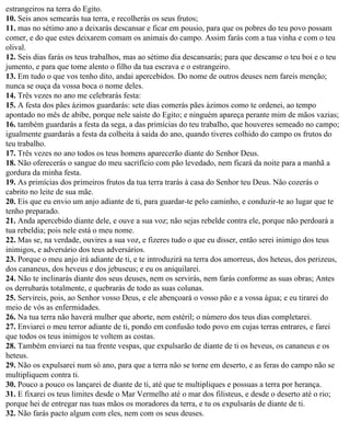 estrangeiros na terra do Egito.
10. Seis anos semearás tua terra, e recolherás os seus frutos;
11. mas no sétimo ano a deixarás descansar e ficar em pousio, para que os pobres do teu povo possam
comer, e do que estes deixarem comam os animais do campo. Assim farás com a tua vinha e com o teu
olival.
12. Seis dias farás os teus trabalhos, mas ao sétimo dia descansarás; para que descanse o teu boi e o teu
jumento, e para que tome alento o filho da tua escrava e o estrangeiro.
13. Em tudo o que vos tenho dito, andai apercebidos. Do nome de outros deuses nem fareis menção;
nunca se ouça da vossa boca o nome deles.
14. Três vezes no ano me celebrarás festa:
15. A festa dos pães ázimos guardarás: sete dias comerás pães ázimos como te ordenei, ao tempo
apontado no mês de abibe, porque nele saíste do Egito; e ninguém apareça perante mim de mãos vazias;
16. também guardarás a festa da sega, a das primícias do teu trabalho, que houveres semeado no campo;
igualmente guardarás a festa da colheita à saída do ano, quando tiveres colhido do campo os frutos do
teu trabalho.
17. Três vezes no ano todos os teus homens aparecerão diante do Senhor Deus.
18. Não oferecerás o sangue do meu sacrifício com pão levedado, nem ficará da noite para a manhã a
gordura da minha festa.
19. As primícias dos primeiros frutos da tua terra trarás à casa do Senhor teu Deus. Não cozerás o
cabrito no leite de sua mãe.
20. Eis que eu envio um anjo adiante de ti, para guardar-te pelo caminho, e conduzir-te ao lugar que te
tenho preparado.
21. Anda apercebido diante dele, e ouve a sua voz; não sejas rebelde contra ele, porque não perdoará a
tua rebeldia; pois nele está o meu nome.
22. Mas se, na verdade, ouvires a sua voz, e fizeres tudo o que eu disser, então serei inimigo dos teus
inimigos, e adversário dos teus adversários.
23. Porque o meu anjo irá adiante de ti, e te introduzirá na terra dos amorreus, dos heteus, dos perizeus,
dos cananeus, dos heveus e dos jebuseus; e eu os aniquilarei.
24. Não te inclinarás diante dos seus deuses, nem os servirás, nem farás conforme as suas obras; Antes
os derrubarás totalmente, e quebrarás de todo as suas colunas.
25. Servireis, pois, ao Senhor vosso Deus, e ele abençoará o vosso pão e a vossa água; e eu tirarei do
meio de vós as enfermidades.
26. Na tua terra não haverá mulher que aborte, nem estéril; o número dos teus dias completarei.
27. Enviarei o meu terror adiante de ti, pondo em confusão todo povo em cujas terras entrares, e farei
que todos os teus inimigos te voltem as costas.
28. Também enviarei na tua frente vespas, que expulsarão de diante de ti os heveus, os cananeus e os
heteus.
29. Não os expulsarei num só ano, para que a terra não se torne em deserto, e as feras do campo não se
multipliquem contra ti.
30. Pouco a pouco os lançarei de diante de ti, até que te multipliques e possuas a terra por herança.
31. E fixarei os teus limites desde o Mar Vermelho até o mar dos filisteus, e desde o deserto até o rio;
porque hei de entregar nas tuas mãos os moradores da terra, e tu os expulsarás de diante de ti.
32. Não farás pacto algum com eles, nem com os seus deuses.
 