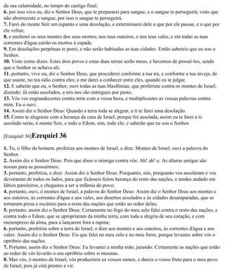 da sua calamidade, no tempo do castigo final;
6. por isso vivo eu, diz o Senhor Deus, que te prepararei para sangue, e o sangue te perseguirá; visto que
não aborreceste o sangue, por isso o sangue te perseguirá.
7. Farei do monte Seir um espanto e uma desolação, e exterminarei dele o que por ele passar, e o que por
ele voltar;
8. e encherei os seus montes dos seus mortos; nos teus outeiros, e nos teus vales, e em todas as tuas
correntes d'água cairão os mortos à espada.
9. Em desolações perpétuas te porei, e não serão habitadas as tuas cidades. Então sabereis que eu sou o
Senhor.
10. Visto como dizes: Estes dois povos e estas duas terras serão meus, e havemos de possuí-los, sendo
que o Senhor se achava ali;
11. portanto, vivo eu, diz o Senhor Deus, que procederei conforme a tua ira, e conforme a tua inveja, de
que usaste, no teu ódio contra eles; e me darei a conhecer entre eles, quando eu te julgar.
12. E saberás que eu, o Senhor, ouvi todas as tuas blasfêmias, que proferiste contra os montes de Israel,
dizendo: Já estão assolados, a nós nos são entregues por pasto.
13. Vós vos engrandecestes contra mim com a vossa boca, e multiplicastes as vossas palavras contra
mim. Eu o ouvi.
14. Assim diz o Senhor Deus: Quando a terra toda se alegrar, a ti te farei uma desolação.
15. Como te alegraste com a herança da casa de Israel, porque foi assolada, assim eu te farei a ti:
assolado serás, ó monte Seir, e todo o Edom, sim, todo ele; e saberão que eu sou o Senhor.

[Ezequiel 36]Ezequiel      36
1. Tu, ó filho do homem, profetiza aos montes de Israel, e dize: Montes de Israel, ouvi a palavra do
Senhor.
2. Assim diz o Senhor Deus: Pois que disse o inimigo contra vós: Ah! ah! e: As alturas antigas são
nossas para as possuirmos;
3. portanto, profetiza, e dize: Assim diz o Senhor Deus: Porquanto, sim, porquanto vos assolaram e vos
devoraram de todos os lados, para que ficásseis feitos herança do resto das nações, e tendes andado em
lábios paroleiros, e chegastes a ser a infâmia do povo;
4. portanto, ouvi, ó montes de Israel, a palavra do Senhor Deus: Assim diz o Senhor Deus aos montes e
aos outeiros, às correntes d'água e aos vales, aos desertos assolados e às cidades desamparadas, que se
tornaram presa e escárnio para o resto das nações que estão ao redor delas;
5. portanto, assim diz o Senhor Deus: Certamente no fogo do meu zelo falei contra o resto das nações, e
contra todo o Edom, que se apropriaram da minha terra, com toda a alegria de seu coração, e com
menosprezo da alma, para a lançarem fora a rapina;
6. portanto, profetiza sobre a terra de Israel, e dize aos montes e aos outeiros, às correntes d'água e aos
vales: Assim diz o Senhor Deus: Eis que falei no meu zelo e no meu furor, porque levastes sobre vós o
opróbrio das nações.
7. Portanto, assim diz o Senhor Deus: Eu levantei a minha mão, jurando: Certamente as nações que estão
ao redor de vós levarão o seu opróbrio sobre si mesmas.
8. Mas vós, ó montes de Israel, vós produzireis os vossos ramos, e dareis o vosso fruto para o meu povo
de Israel, pois já está prestes a vir.
 