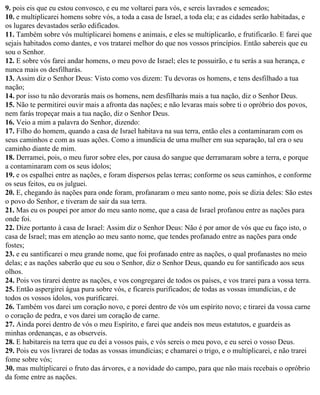 9. pois eis que eu estou convosco, e eu me voltarei para vós, e sereis lavrados e semeados;
10. e multiplicarei homens sobre vós, a toda a casa de Israel, a toda ela; e as cidades serão habitadas, e
os lugares devastados serão edificados.
11. Também sobre vós multiplicarei homens e animais, e eles se multiplicarão, e frutificarão. E farei que
sejais habitados como dantes, e vos tratarei melhor do que nos vossos princípios. Então sabereis que eu
sou o Senhor.
12. E sobre vós farei andar homens, o meu povo de Israel; eles te possuirão, e tu serás a sua herança, e
nunca mais os desfilharás.
13. Assim diz o Senhor Deus: Visto como vos dizem: Tu devoras os homens, e tens desfilhado a tua
nação;
14. por isso tu não devorarás mais os homens, nem desfilharás mais a tua nação, diz o Senhor Deus.
15. Não te permitirei ouvir mais a afronta das nações; e não levaras mais sobre ti o opróbrio dos povos,
nem farás tropeçar mais a tua nação, diz o Senhor Deus.
16. Veio a mim a palavra do Senhor, dizendo:
17. Filho do homem, quando a casa de Israel habitava na sua terra, então eles a contaminaram com os
seus caminhos e com as suas ações. Como a imundícia de uma mulher em sua separação, tal era o seu
caminho diante de mim.
18. Derramei, pois, o meu furor sobre eles, por causa do sangue que derramaram sobre a terra, e porque
a contaminaram com os seus ídolos;
19. e os espalhei entre as nações, e foram dispersos pelas terras; conforme os seus caminhos, e conforme
os seus feitos, eu os julguei.
20. E, chegando às nações para onde foram, profanaram o meu santo nome, pois se dizia deles: São estes
o povo do Senhor, e tiveram de sair da sua terra.
21. Mas eu os poupei por amor do meu santo nome, que a casa de Israel profanou entre as nações para
onde foi.
22. Dize portanto à casa de Israel: Assim diz o Senhor Deus: Não é por amor de vós que eu faço isto, o
casa de Israel; mas em atenção ao meu santo nome, que tendes profanado entre as nações para onde
fostes;
23. e eu santificarei o meu grande nome, que foi profanado entre as nações, o qual profanastes no meio
delas; e as nações saberão que eu sou o Senhor, diz o Senhor Deus, quando eu for santificado aos seus
olhos.
24. Pois vos tirarei dentre as nações, e vos congregarei de todos os países, e vos trarei para a vossa terra.
25. Então aspergirei água pura sobre vós, e ficareis purificados; de todas as vossas imundícias, e de
todos os vossos ídolos, vos purificarei.
26. Também vos darei um coração novo, e porei dentro de vós um espírito novo; e tirarei da vossa carne
o coração de pedra, e vos darei um coração de carne.
27. Ainda porei dentro de vós o meu Espírito, e farei que andeis nos meus estatutos, e guardeis as
minhas ordenanças, e as observeis.
28. E habitareis na terra que eu dei a vossos pais, e vós sereis o meu povo, e eu serei o vosso Deus.
29. Pois eu vos livrarei de todas as vossas imundícias; e chamarei o trigo, e o multiplicarei, e não trarei
fome sobre vós;
30. mas multiplicarei o fruto das árvores, e a novidade do campo, para que não mais recebais o opróbrio
da fome entre as nações.
 