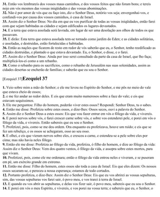 31. Então vos lembrareis dos vossos maus caminhos, e dos vossos feitos que não foram bons; e tereis
nojo em vós mesmos das vossas iniqüidades e das vossas abominações.
32. Não é por amor de vós que eu faço isto, diz o Senhor Deus, notório vos seja; envergonhai-vos, e
confundi-vos por causa dos vossos caminhos, ó casa de Israel.
33. Assim diz o Senhor Deus: No dia em que eu vos purificar de todas as vossas iniqüidades, então farei
com que sejam habitadas as cidades e sejam edificados os lugares devastados.
34. E a terra que estava assolada será lavrada, em lugar de ser uma desolação aos olhos de todos os que
passavam.
35. E dirão: Esta terra que estava assolada tem-se tornado como jardim do Eden; e as cidades solitárias,
e assoladas, e destruídas, estão fortalecidas e habitadas.
36. Então as nações que ficarem de resto em redor de vós saberão que eu, o Senhor, tenho reedificado as
cidades destruídas, e plantado o que estava devastado. Eu, o Senhor, o disse, e o farei.
37. Assim diz o Senhor Deus: Ainda por isso serei consultado da parte da casa de Israel, que lho faça;
multiplicá-los-ei como a um rebanho.
38. Como o rebanho para os sacrifícios, como o rebanho de Jerusalém nas suas solenidades, assim as
cidades desertas se encherão de famílias; e saberão que eu sou o Senhor.

[Ezequiel 37]Ezequiel      37
1. Veio sobre mim a mão do Senhor; e ele me levou no Espírito do Senhor, e me pôs no meio do vale
que estava cheio de ossos;
2. e me fez andar ao redor deles. E eis que eram muito numerosos sobre a face do vale; e eis que
estavam sequíssimos.
3. Ele me perguntou: Filho do homem, poderão viver estes ossos? Respondi: Senhor Deus, tu o sabes.
4. Então me disse: Profetiza sobre estes ossos, e dize-lhes: Ossos secos, ouvi a palavra do Senhor.
5. Assim diz o Senhor Deus a estes ossos: Eis que vou fazer entrar em vós o fôlego da vida, e vivereis.
6. E porei nervos sobre vós, e farei crescer carne sobre vós, e sobre vos estenderei pele, e porei em vós o
fôlego da vida, e vivereis. Então sabereis que eu sou o Senhor.
7. Profetizei, pois, como se me deu ordem. Ora enquanto eu profetizava, houve um ruído; e eis que se
fez um rebuliço, e os ossos se achegaram, osso ao seu osso.
8. E olhei, e eis que vieram nervos sobre eles, e cresceu a carne, e estendeu-se a pele sobre eles por
cima; mas não havia neles fôlego.
9. Então ele me disse: Profetiza ao fôlego da vida, profetiza, ó filho do homem, e dize ao fôlego da vida:
Assim diz o Senhor Deus: Vem dos quatro ventos, ó fôlego da vida, e assopra sobre estes mortos, para
que vivam.
10. Profetizei, pois, como ele me ordenara; então o fôlego da vida entrou neles e viveram, e se puseram
em pé, um exército grande em extremo.
11. Então me disse: Filho do homem, estes ossos são toda a casa de Israel. Eis que eles dizem: Os nossos
ossos secaram-se, e pereceu a nossa esperança; estamos de todo cortados.
12. Portanto profetiza, e dize-lhes: Assim diz o Senhor Deus: Eis que eu vos abrirei as vossas sepulturas,
sim, das vossas sepulturas vos farei sair, ó povo meu, e vos trarei à terra de Israel.
13. E quando eu vos abrir as sepulturas, e delas vos fizer sair, ó povo meu, sabereis que eu sou o Senhor.
14. E porei em vós o meu Espírito, e vivereis, e vos porei na vossa terra; e sabereis que eu, o Senhor, o
 