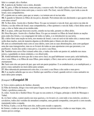 falei e o cumpri, diz o Senhor.
15. A palavra do Senhor veio a mim, dizendo:
16. Tu, pois, ó filho do homem, toma um pau, e escreve nele: Por Judá e pelos filhos de Israel, seus
companheiros. Depois toma outro pau, e escreve nele: Por José, vara de Efraim, e por toda a casa de
Israel, seus companheiros;
17. e ajunta um ao outro, para que se unam, e se tornem um só na tua mão.
18. E quando te falarem os filhos do teu povo, dizendo: Porventura não nos declararás o que queres dizer
com estas coisas?
19. Tu lhes dirás: Assim diz o Senhor Deus: Eis que eu tomarei a vara de José, que esteve na mão de
Efraim, e as das tribos de Israel, suas companheiras, e lhes ajuntarei a vara de Judá, e farei delas uma só
vara, e elas se farão uma só na minha mão.
20. E os paus, sobre que houveres escrito, estarão na tua mão, perante os olhos deles.
21. Dize-lhes pois: Assim diz o Senhor Deus: Eis que eu tomarei os filhos de Israel dentre as nações
para onde eles foram, e os congregarei de todos os lados, e os introduzirei na sua terra;
22. e deles farei uma nação na terra, nos montes de Israel, e um rei será rei de todos eles; e nunca mais
serão duas nações, nem de maneira alguma se dividirão para o futuro em dois reinos;
23. nem se contaminarão mais com os seus ídolos, nem com as suas abominações, nem com qualquer
uma das suas transgressões; mas eu os livrarei de todas as suas apostasias com que pecaram, e os
purificarei. Assim eles serão o meu povo, e eu serei o seu Deus.
24. Também meu servo Davi reinará sobre eles, e todos eles terão um pastor só; andarão nos meus
juízos, e guardarão os meus estatutos, e os observarão.
25. Ainda habitarão na terra que dei a meu servo Jacó, na qual habitaram vossos pais; nela habitarão,
eles e seus filhos, e os filhos de seus filhos, para sempre; e Davi, meu servo, será seu príncipe
eternamente.
26. Farei com eles um pacto de paz, que será um pacto perpétuo. E os estabelecerei, e os multiplicarei, e
porei o meu santuário no meio deles para sempre.
27. Meu tabernáculo permanecerá com eles; e eu serei o seu Deus e eles serão o meu povo.
28. E as nações saberão que eu sou o Senhor que santifico a Israel, quando estiver o meu santuário no
meio deles para sempre.

[Ezequiel 38]Ezequiel       38
1. Veio a mim a palavra do Senhor, dizendo:
2. Filho do homem, dirige o teu rosto para Gogue, terra de Magogue, príncipe e chefe de Meseque e
Tubal, e profetiza contra ele,
3. e dize: Assim diz o Senhor Deus: Eis que eu sou contra ti, ó Gogue, príncipe e chefe de Meseque e
Tubal;
4. e te farei voltar, e porei anzóis nos teus queixos, e te levarei a ti, com todo o teu exército, cavalos e
cavaleiros, todos eles vestidos de armadura completa, uma grande companhia, com pavês e com escudo,
manejando todos a espada;
5. Pérsia, Cuche, e os de Pute com eles, todos com escudo e capacete;
6. Gomer, e todas as suas tropas; a casa de Togarma no extremo norte, e todas as suas tropas; sim,
muitos povos contigo.
 