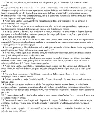 7. Prepara-te, sim, dispõe-te, tu e todas as tuas companhias que se reuniram a ti, e serve-lhes tu de
guarda.
8. Depois de muitos dias serás visitado. Nos últimos anos virás à terra que é restaurada da guerra, e onde
foi o povo congregado dentre muitos povos aos montes de Israel, que haviam estado desertos por longo
tempo; mas aquela terra foi tirada dentre os povos, e todos os seus moradores estão agora seguros.
9. Então subirás, virás como uma tempestade, far-te-ás como uma nuvem para cobrir a terra, tu e todas
as tuas tropas, e muitos povos contigo.
10. Assim diz o Senhor Deus: Acontecerá naquele dia que terás altivos projetos no teu coração, e
maquinarás um mau desígnio.
11. E dirás: Subirei contra a terra das aldeias não muradas; irei contra os que estão em repouso, que
habitam seguros, habitando todos eles sem muro, e sem ferrolho nem portas;
12. a fim de tomares o despojo, e de arrebatares a presa, e tornares a tua mão contra os lugares desertos
que agora se acham habitados, e contra o povo que foi congregado dentre as nações, o qual adquiriu
gado e bens, e habita no meio da terra.
13. Sabá, e Dedã, e os mercadores de Társis, com todos os seus leões novos, te dirão: Vens tu para tomar
o despojo? Ajuntaste o teu bando para arrebatar a presa, para levar a prata e o ouro, para tomar o gado e
os bens, para saquear grande despojo?
14. Portanto, profetiza, ó filho do homem, e dize a Gogue: Assim diz o Senhor Deus: Acaso naquele dia,
quando o meu povo Israel habitar seguro, não o saberás tu?
15. Virás, pois, do teu lugar, lá do extremo norte, tu e muitos povos contigo, montados todos a cavalo,
uma grande companhia e um exército numeroso;
16. e subirás contra o meu povo Israel, como uma nuvem, para cobrir a terra. Nos últimos dias hei de
trazer-te contra a minha terra, para que as nações me conheçam a mim, quando eu tiver vindicado a
minha santidade em ti, ó Gogue, diante dos seus olhos.
17. Assim diz o Senhor Deus: Não és tu aquele de quem eu disse nos dias antigos, por intermédio de
meus servos, os profetas de Israel, os quais naqueles dias profetizaram largos anos, que te traria contra
eles?
18. Naquele dia, porém, quando vier Gogue contra a terra de Israel, diz o Senhor Deus, a minha
indignação subirá às minhas narinas.
19. Pois no meu zelo, no ardor da minha ira falei: Certamente naquele dia haverá um grande tremor na
terra de Israel;
20. de tal sorte que tremerão diante da minha face os peixes do mar, as aves do céu, os animais do
campo, e todos os répteis que se arrastam sobre a terra, bem como todos os homens que estão sobre a
face da terra; e os montes serão deitados abaixo, e os precipícios se desfarão, e todos os muros desabarão
por terra.
21. E chamarei contra ele a espada sobre todos os meus montes, diz o Senhor Deus; a espada de cada um
se voltará contra seu irmão.
22. Contenderei com ele também por meio da peste e do sangue; farei chover sobre ele e as suas tropas,
e sobre os muitos povos que estão com ele, uma chuva inundante, grandes pedras de saraiva, fogo e
enxofre.
23. Assim eu me engrandecerei e me santificarei, e me darei a conhecer aos olhos de muitas nações; e
saberão que eu sou o Senhor.
 