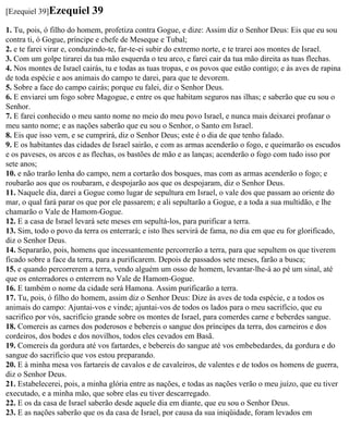 [Ezequiel 39]Ezequiel      39
1. Tu, pois, ó filho do homem, profetiza contra Gogue, e dize: Assim diz o Senhor Deus: Eis que eu sou
contra ti, ó Gogue, príncipe e chefe de Meseque e Tubal;
2. e te farei virar e, conduzindo-te, far-te-ei subir do extremo norte, e te trarei aos montes de Israel.
3. Com um golpe tirarei da tua mão esquerda o teu arco, e farei cair da tua mão direita as tuas flechas.
4. Nos montes de Israel cairás, tu e todas as tuas tropas, e os povos que estão contigo; e às aves de rapina
de toda espécie e aos animais do campo te darei, para que te devorem.
5. Sobre a face do campo cairás; porque eu falei, diz o Senhor Deus.
6. E enviarei um fogo sobre Magogue, e entre os que habitam seguros nas ilhas; e saberão que eu sou o
Senhor.
7. E farei conhecido o meu santo nome no meio do meu povo Israel, e nunca mais deixarei profanar o
meu santo nome; e as nações saberão que eu sou o Senhor, o Santo em Israel.
8. Eis que isso vem, e se cumprirá, diz o Senhor Deus; este é o dia de que tenho falado.
9. E os habitantes das cidades de Israel sairão, e com as armas acenderão o fogo, e queimarão os escudos
e os paveses, os arcos e as flechas, os bastões de mão e as lanças; acenderão o fogo com tudo isso por
sete anos;
10. e não trarão lenha do campo, nem a cortarão dos bosques, mas com as armas acenderão o fogo; e
roubarão aos que os roubaram, e despojarão aos que os despojaram, diz o Senhor Deus.
11. Naquele dia, darei a Gogue como lugar de sepultura em Israel, o vale dos que passam ao oriente do
mar, o qual fará parar os que por ele passarem; e ali sepultarão a Gogue, e a toda a sua multidão, e lhe
chamarão o Vale de Hamom-Gogue.
12. E a casa de Israel levará sete meses em sepultá-los, para purificar a terra.
13. Sim, todo o povo da terra os enterrará; e isto lhes servirá de fama, no dia em que eu for glorificado,
diz o Senhor Deus.
14. Separarão, pois, homens que incessantemente percorrerão a terra, para que sepultem os que tiverem
ficado sobre a face da terra, para a purificarem. Depois de passados sete meses, farão a busca;
15. e quando percorrerem a terra, vendo alguém um osso de homem, levantar-lhe-á ao pé um sinal, até
que os enterradores o enterrem no Vale de Hamom-Gogue.
16. E também o nome da cidade será Hamona. Assim purificarão a terra.
17. Tu, pois, ó filho do homem, assim diz o Senhor Deus: Dize às aves de toda espécie, e a todos os
animais do campo: Ajuntai-vos e vinde; ajuntai-vos de todos os lados para o meu sacrifício, que eu
sacrifico por vós, sacrifício grande sobre os montes de Israel, para comerdes carne e beberdes sangue.
18. Comereis as carnes dos poderosos e bebereis o sangue dos príncipes da terra, dos carneiros e dos
cordeiros, dos bodes e dos novilhos, todos eles cevados em Basã.
19. Comereis da gordura até vos fartardes, e bebereis do sangue até vos embebedardes, da gordura e do
sangue do sacrifício que vos estou preparando.
20. E à minha mesa vos fartareis de cavalos e de cavaleiros, de valentes e de todos os homens de guerra,
diz o Senhor Deus.
21. Estabelecerei, pois, a minha glória entre as nações, e todas as nações verão o meu juízo, que eu tiver
executado, e a minha mão, que sobre elas eu tiver descarregado.
22. E os da casa de Israel saberão desde aquele dia em diante, que eu sou o Senhor Deus.
23. E as nações saberão que os da casa de Israel, por causa da sua iniqüidade, foram levados em
 
