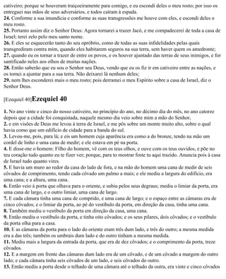 cativeiro; porque se houveram traiçoeiramente para comigo, e eu escondi deles o meu rosto; por isso os
entreguei nas mãos de seus adversários, e todos caíram à espada.
24. Conforme a sua imundícia e conforme as suas transgressões me houve com eles, e escondi deles o
meu rosto.
25. Portanto assim diz o Senhor Deus: Agora tornarei a trazer Jacó, e me compadecerei de toda a casa de
Israel; terei zelo pelo meu santo nome.
26. E eles se esquecerão tanto do seu opróbrio, como de todas as suas infidelidades pelas quais
transgrediram contra mim, quando eles habitarem seguros na sua terra, sem haver quem os amedronte;
27. quando eu os tornar a trazer de entre os povos, e os houver ajuntado das terras de seus inimigos, e for
santificado neles aos olhos de muitas nações.
28. Então saberão que eu sou o Senhor seu Deus, vendo que eu os fiz ir em cativeiro entre as nações, e
os tornei a ajuntar para a sua terra. Não deixarei lá nenhum deles;
29. nem lhes esconderei mais o meu rosto; pois derramei o meu Espírito sobre a casa de Israel, diz o
Senhor Deus.

[Ezequiel 40]Ezequiel      40
1. No ano vinte e cinco do nosso cativeiro, no princípio do ano, no décimo dia do mês, no ano catorze
depois que a cidade foi conquistada, naquele mesmo dia veio sobre mim a mão do Senhor,
2. e em visões de Deus me levou à terra de Israel, e me pôs sobre um monte muito alto, sobre o qual
havia como que um edifício de cidade para a banda do sul.
3. Levou-me, pois, para lá; e eis um homem cuja aparência era como a do bronze, tendo na mão um
cordel de linho e uma cana de medir; e ele estava em pé na porta.
4. E disse-me o homem: Filho do homem, vê com os teus olhos, e ouve com os teus ouvidos, e põe no
teu coração tudo quanto eu te fizer ver; porque, para to mostrar foste tu aqui trazido. Anuncia pois à casa
de Israel tudo quanto vires.
5. E havia um muro ao redor da casa do lado de fora, e na mão do homem uma cana de medir de seis
côvados de comprimento, tendo cada côvado um palmo a mais; e ele mediu a largura do edifício, era
uma cana; e a altura, uma cana.
6. Então veio à porta que olhava para o oriente, e subiu pelos seus degraus; mediu o limiar da porta, era
uma cana de largo, e o outro limiar, uma cana de largo.
7. E cada câmara tinha uma cana de comprido, e uma cana de largo; e o espaço entre as câmaras era de
cinco côvados; e o limiar da porta, ao pé do vestíbulo da porta, em direção da casa, tinha uma cana.
8. Também mediu o vestíbulo da porta em direção da casa, uma cana.
9. Então mediu o vestíbulo da porta, e tinha oito côvados; e os seus pilares, dois côvados; e o vestíbulo
da porta olha para a casa.
10. E as câmaras da porta para o lado do oriente eram três dum lado, e três do outro; a mesma medida
era a das três; também os umbrais dum lado e do outro tinham a mesma medida.
11. Mediu mais a largura da entrada da porta, que era de dez côvados; e o comprimento da porta, treze
côvados.
12. E a margem em frente das câmaras dum lado era de um côvado, e de um côvado a margem do outro
lado; e cada câmara tinha seis côvados de um lado, e seis côvados do outro.
13. Então mediu a porta desde o telhado de uma câmara até o telhado da outra, era vinte e cinco côvados
 