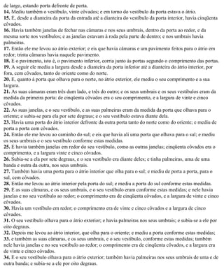 de largo, estando porta defronte de porta.
14. Mediu também o vestíbulo, vinte côvados; e em torno do vestíbulo da porta estava o átrio.
15. E, desde a dianteira da porta da entrada até a dianteira do vestíbulo da porta interior, havia cinqüenta
côvados.
16. Havia também janelas de fechar nas câmaras e nos seus umbrais, dentro da porta ao redor, e da
mesma sorte nos vestíbulos; e as janelas estavam à roda pela parte de dentro; e nos umbrais havia
palmeiras.
17. Então ele me levou ao átrio exterior; e eis que havia câmaras e um pavimento feitos para o átrio em
redor; trinta câmaras havia naquele pavimento.
18. E o pavimento, isto é, o pavimento inferior, corria junto às portas segundo o comprimento das portas.
19. A seguir ele mediu a largura desde a dianteira da porta inferior até a dianteira do átrio interior, por
fora, cem côvados, tanto do oriente como do norte.
20. E, quanto à porta que olhava para o norte, no átrio exterior, ele mediu o seu comprimento e a sua
largura.
21. As suas câmaras eram três dum lado, e três do outro; e os seus umbrais e os seus vestíbulos eram da
medida da primeira porta: de cinqüenta côvados era o seu comprimento, e a largura de vinte e cinco
côvados.
22. As suas janelas, e o seu vestíbulo, e as suas palmeiras eram da medida da porta que olhava para o
oriente; e subia-se para ela por sete degraus; e o seu vestíbulo estava diante dela.
23. Havia uma porta do átrio interior defronte da outra porta tanto do norte como do oriente; e mediu de
porta a porta cem côvados.
24. Então ele me levou ao caminho do sul; e eis que havia ali uma porta que olhava para o sul; e mediu
os seus umbrais e o seu vestíbulo conforme estas medidas.
25. E havia também janelas em redor do seu vestíbulo, como as outras janelas; cinqüenta côvados era o
comprimento, e a largura vinte e cinco côvados.
26. Subia-se a ela por sete degraus, e o seu vestíbulo era diante deles; e tinha palmeiras, uma de uma
banda e outra da outra, nos seus umbrais.
27. Também havia uma porta para o átrio interior que olha para o sul; e mediu de porta a porta, para o
sul, cem côvados.
28. Então me levou ao átrio interior pela porta do sul; e mediu a porta do sul conforme estas medidas.
29. E as suas câmaras, e os seus umbrais, e o seu vestíbulo eram conforme estas medidas; e nele havia
janelas e no seu vestíbulo ao redor; o comprimento era de cinqüenta côvados, e a largura de vinte e cinco
côvados.
30. Havia um vestíbulo em redor; o comprimento era de vinte e cinco côvados e a largura de cinco
côvados.
31. O seu vestíbulo olhava para o átrio exterior; e havia palmeiras nos seus umbrais; e subia-se a ele por
oito degraus.
32. Depois me levou ao átrio interior, que olha para o oriente; e mediu a porta conforme estas medidas;
33. e também as suas câmaras, e os seus umbrais, e o seu vestíbulo, conforme estas medidas; também
nele havia janelas e no seu vestíbulo ao redor; o comprimento era de cinqüenta côvados, e a largura era
de vinte e cinco côvados.
34. E o seu vestíbulo olhava para o átrio exterior; também havia palmeiras nos seus umbrais de uma e de
outra banda; e subia-se a ele por oito degraus.
 