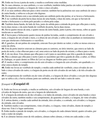 35. Então me levou à porta do norte; e mediu-a conforme estas medidas.
36. As suas câmaras, os seus umbrais, e o seu vestíbulo; também tinha janelas em redor; o comprimento
era de cinqüenta côvados, e a largura de vinte e cinco côvados.
37. E os seus umbrais olhavam para o átrio exterior; também havia palmeiras nos seus umbrais de uma e
de outra banda; e subia-se a ela por oito degraus.
38. Havia uma câmara com a sua entrada junto aos umbrais perto das portas; aí se lavava o holocausto.
39. E no vestíbulo da porta havia duas mesas de uma banda, e duas da outra, em que se haviam de
imolar o holocausto e a oferta pelo pecado e a oferta pela culpa.
40. Também duma banda, do lado de fora, junto da subida para a entrada da porta que olha para o norte,
havia duas mesas; e da outra banda do vestíbulo da porta, havia duas mesas.
41. Havia quatro mesas de uma, e quatro mesas da outra banda, junto à porta; oito mesas, sobre as quais
imolavam os sacrifícios.
42. E havia para o holocausto quatro mesas de pedras lavradas, sendo o comprimento de um côvado e
meio, a largura de um côvado e meio, e a altura de um côvado; e sobre elas se punham os instrumentos
com que imolavam o holocausto e o sacrifício.
43. E ganchos, de um palmo de comprido, estavam fixos por dentro ao redor; e sobre as mesas estava a
carne da oferta.
44. Fora da porta interior estavam as câmaras para os cantores, no átrio interior, que estava ao lado da
porta do norte; e elas olhavam para o sul; uma estava ao lado da porta do oriente, e olhava para o norte.
45. E ele me disse: Esta câmara que olha para o sul é para os sacerdotes que têm a guarda do templo.
46. Mas a câmara que olha para o norte é para os sacerdotes que têm a guarda do altar, a saber, os filhos
de Zadoque, os quais dentre os filhos de Levi se chegam ao Senhor para o servirem.
47. E mediu o átrio; o comprimento era de cem côvados e a largura de cem côvados, um quadrado; e o
altar estava diante do templo.
48. Então me levou ao vestíbulo do templo, e mediu cada umbral do vestíbulo, cinco côvados de um
lado e cinco côvados do outro; e a largura da porta era de três côvados de um lado, e de três côvados do
outro.
49. O comprimento do vestíbulo era de vinte côvados, e a largura de doze côvados; e era por dez degraus
que se subia a ele; e havia colunas junto aos umbrais, uma de um lado e outra do outro.

[Ezequiel 41]Ezequiel      41
1. Então me levou ao templo, e mediu as umbreiras, seis côvados de largura de uma banda, e seis
côvados de largura da outra, que era a largura do tabernáculo.
2. E a largura da entrada era de dez côvados; e os lados da entrada, cinco côvados de uma banda e cinco
côvados da outra; também mediu o seu comprimento, de quarenta côvados, e a largura, de vinte côvados.
3. E entrou dentro, e mediu cada umbral da entrada, dois côvados; e a entrada, seis côvados; e a largura
da entrada, sete côvados.
4. Também mediu o seu comprimento, vinte côvados, e a largura, vinte côvados, diante do templo; e
disse-me: Este é o lugar santíssimo.
5. Então mediu a parede do templo, seis côvados, e a largura de cada câmara lateral, quatro côvados, por
todo o redor do templo.
6. E as câmaras laterais eram de três andares, câmara sobre câmara, e trinta em cada andar; e elas
 