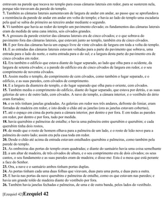 entravam na parede que tocava no templo para essas câmaras laterais em redor, para se susterem nela,
porque não travavam da parede do templo.
7. Também as câmaras laterais aumentavam de largura de andar em andar, ao passo que se aprofundava
a reentrância da parede de andar em andar em volta do templo; e havia ao lado do templo uma escadaria
pela qual se subia do primeiro ao terceiro andar mediante o segundo.
8. Vi também que havia ao redor do templo um pavimento elevado; os fundamentos das câmaras laterais
eram da medida de uma cana inteira, seis côvados grandes.
9. A grossura da parede exterior das câmaras laterais era de cinco côvados; e o que sobrava do
pavimento fora das câmaras laterais, que estavam junto ao templo, também era de cinco côvados.
10. E por fora das câmaras havia um espaço livre de vinte côvados de largura em toda a volta do templo.
11. E as entradas das câmaras laterais estavam voltadas para a parte do pavimento que sobrava, uma
entrada para o lado do norte, e outra entrada para o do sul; e a largura desta parte do pavimento era de
cinco côvados em redor.
12. Era também o edifício que estava diante do lugar separado, ao lado que olha para o ocidente, da
largura de setenta côvados; e a parede do edifício era de cinco côvados de largura em redor, e o seu
comprimento de noventa côvados.
13. Assim mediu o templo, do comprimento de cem côvados, como também o lugar separado, e o
edifício, e as suas paredes, cem côvados de comprimento.
14. E a largura da dianteira do templo, e do lugar separado que olha para o oriente, cem côvados.
15. Também mediu o comprimento do edifício, diante do lugar separado, que estava por detrás, e as suas
galerias de um e de outro lado, cem côvados. A nave do templo, a câmara interior, e o vestíbulo do átrio
eram forrados;
16. e os três tinham janelas gradeadas. As galerias em redor nos três andares, defronte do limiar, eram
forradas de madeira em redor, e isto desde o chão até as janelas (ora as janelas estavam cobertas),
17. até o espaço em cima da porta para a câmara interior, por dentro e por fora. E em todas as paredes
em redor, por dentro e por fora, tudo por medida.
18. havia querubins e palmeiras de entalhe; e havia uma palmeira entre querubim e querubim; e cada
querubim tinha dois rostos,
19. de modo que o rosto de homem olhava para a palmeira de um lado, e o rosto de leão novo para a
palmeira do outro lado; assim era pela casa toda em redor.
20. Desde o chão até acima da entrada estavam entalhados querubins e palmeiras, como também pela
parede do templo.
21. As ombreiras das portas do templo eram quadradas; e diante do santuário havia uma coisa semelhante
22. a um altar de madeira, de três côvados de altura, e o seu comprimento era de dois côvados; os seus
cantos, o seu fundamento e as suas paredes eram de madeira; e disse-me: Esta é a mesa que está perante
a face do Senhor.
23. Ora, a nave e o santuário ambos tinham portas duplas.
24. As portas tinham cada uma duas folhas que viravam, duas para uma porta, e duas para a outra.
25. E havia nas portas da nave querubins e palmeiras de entalhe, como os que estavam nas paredes; e
havia um grande toldo de madeira diante do vestíbulo por fora.
26. Também havia janelas fechadas e palmeiras, de uma e de outra banda, pelos lados do vestíbulo.

[Ezequiel 42]Ezequiel     42
 