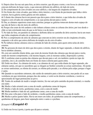 1. Depois disto fez-me sair para fora, ao átrio exterior, que dá para o norte; e me levou às câmaras que
estavam defronte do largo vazio, e que estavam defronte do edifício, do lado do norte.
2. Do comprimento de cem côvados era esse edifício, e da largura de cinqüenta côvados.
3. Em frente dos vinte côvados, que tinha o átrio interior, e em frente do pavimento que tinha o átrio
exterior, havia galeria contra galeria em três andares.
4. E diante das câmaras havia um passeio que dava para o átrio interior, e que tinha dez côvados de
largura e cem côvados de comprimento; e as suas portas davam para o norte.
5. Ora, as câmaras superiores eram mais estreitas; porque as galerias tomavam destas mais espaço do
que das de baixo e das do meio do edifício.
6. Porque elas eram de três andares e não tinham colunas como as colunas dos átrios; por isso desde o
chão se iam estreitando mais do que as de baixo e as do meio.
7. No lado de fora, em paralelo às câmaras e defronte delas no caminho do átrio exterior, havia um muro
que tinha cinqüenta côvados de comprimento.
8. Pois o comprimento da série de câmaras que estavam no átrio exterior era de cinqüenta côvados,
enquanto o da série que estava defronte do templo era de cem côvados.
9. Por debaixo destas câmaras estava a entrada do lado do oriente, para quem entra nelas do átrio
exterior.
10. Na grossura do muro do átrio que dava para o oriente, diante do lugar separado, e diante do edifício,
havia também câmaras,
11. com um caminho diante delas, que eram da mesma feição das câmaras que davam para o norte,
sendo do mesmo comprimento, e da mesma largura, com as mesmas saídas, disposições e portas.
12. E conforme eram as portas das câmaras que davam para o sul, era também a porta no topo do
caminho, isto é, do caminho bem em frente do muro à direita para quem entra.
13. Então me disse: As câmaras do norte, e as câmaras do sul, que estão diante do lugar separado, são
câmaras santas, em que os sacerdotes que se chegam ao Senhor comerão as coisas santíssimas. Ali porão
as coisas santíssimas, as ofertas de cereais, as ofertas pelo pecado, e as ofertas pela culpa; porque o lugar
é santo.
14. Quando os sacerdotes entrarem, não sairão do santuário para o átrio exterior, mas porão ali as suas
vestiduras em que ministram, porque elas são santas; e vestir-se-ão doutras vestiduras, e assim se
aproximarão do lugar pertencente ao povo.
15. Tendo ele acabado de medir o templo interior, fez-me sair pelo caminho da porta oriental; e o mediu
em redor.
16. Mediu o lado oriental com a cana de medir, quinhentas canas de largura.
17. Mediu o lado do norte, quinhentas canas, com a cana de medir.
18. Mediu também o lado do sul, quinhentas canas, com a cana de medir.
19. Deu uma volta para o lado do ocidente, e mediu quinhentas canas, com a cana de medir.
20. Mediu-o pelos quatro lados. Havia um muro em redor, de quinhentas canas de comprimento, e
quinhentas de largura, para fazer separação entre o santo e o profano.

[Ezequiel 43]Ezequiel       43
1. Então me levou à porta, à porta que dá para o oriente.
 
