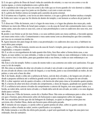 2. E eis que a glória do Deus de Israel vinha do caminho do oriente; e a sua voz era como a voz de
muitas águas, e a terra resplandecia com a glória dele.
3. E a aparência da visão que tive era como a da visão que eu tivera quando ele veio destruir a cidade;
eram as visões como a que tive junto ao rio Quebar; e caí com o rosto em terra.
4. E a glória do Senhor entrou no templo pelo caminho da porta oriental.
5. E levantou-me o Espírito, e me levou ao átrio interior; e eis que a glória do Senhor encheu o templo.
6. Então ouvi uma voz que me foi direita de dentro do templo; e um homem se achava de pé junto de
mim.
7. E disse-me: Filho do homem, este é o lugar do meu trono, e o lugar das plantas dos meus pés, onde
habitarei no meio dos filhos de Israel para sempre; e os da casa de Israel não contaminarão mais o meu
nome santo, nem eles nem os seus reis, com as suas prostituições e com os cadáveres dos seus reis, nos
seus altos,
8. pondo o seu limiar ao pé do meu limiar, e os seus umbrais junto aos meus umbrais, e havendo apenas
um muro entre mim e eles. Contaminaram o meu santo nome com as abominações que têm cometido;
por isso eu os consumi na minha ira.
9. Agora lancem eles para longe de mim a sua prostituição e os cadáveres dos seus reis; e habitarei no
meio deles para sempre.
10. Tu pois, ó filho do homem, mostra aos da casa de Israel o templo, para que se envergonhem das suas
iniqüidades; e meçam o modelo.
11. E se eles se envergonharem de tudo quanto têm feito, faze-lhes saber a forma desta casa, a sua
figura, as suas saídas e as suas entradas, e todas as suas formas; todas as suas ordenanças e todas as suas
leis; escreve isto à vista deles, para que guardem toda a sua forma, e todas as suas ordenanças e as
cumpram.
12. Esta é a lei do templo: Sobre o cume do monte todo o seu contorno em redor será santíssimo. Eis que
essa é a lei do templo.
13. São estas as medidas do altar em côvados (o côvado é um côvado e um palmo): a parte inferior será
de um côvado de altura e um côvado de largura, e a sua borda, junto a sua extremidade ao redor, de um
palmo; e esta será a base do altar.
14. E do fundo, desde o chão até a saliência de baixo, será de dois côvados, e de largura um côvado; e
desde a pequena saliência até a saliência grande será de quatro côvados, e a largura de um côvado.
15. E o altar superior será de quatro côvados; e da lareira do altar para cima se levantarão quatro pontas.
16. E a lareira do altar terá doze côvados de comprimento, e doze de largura, quadrado nos quatro lados.
17. E a saliência terá catorze côvados de comprimento e catorze de largura, nos seus quatro lados; e a
borda, ao redor dela, será de meio côvado; e o fundo dela será de um côvado, ao redor; e os seus degraus
darão para o oriente.
18. E disse-me: Filho do homem, assim diz o Senhor Deus: São estas as ordenanças para o altar, no dia
em que o fizerem, para oferecerem sobre ele holocausto e para espargirem sobre ele sangue.
19. Aos sacerdotes levitas que são da linhagem de Zadoque, os quais se chegam a mim para me
servirem, diz o Senhor Deus, darás um bezerro para oferta pelo pecado.
20. E tomarás do seu sangue, e o porás sobre as quatro pontas do altar, sobre os quatro cantos da
saliência e sobre a borda ao redor; assim o purificarás e os expiarás.
21. Então tomarás o novilho da oferta pelo pecado, o qual será queimado no lugar da casa para isso
ordenado, fora do santuário.
 