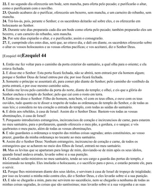 22. E no segundo dia oferecerás um bode, sem mancha, para oferta pelo pecado; e purificarão o altar,
como o purificaram com o novilho.
23. Quando acabares de o purificar, oferecerás um bezerro, sem mancha, e um carneiro do rebanho, sem
mancha.
24. Trá-los-ás, pois, perante o Senhor; e os sacerdotes deitarão sal sobre eles, e os oferecerão em
holocausto ao Senhor.
25. Durante sete dias prepararás cada dia um bode como oferta pelo pecado; também prepararão eles um
bezerro, e um carneiro do rebanho, sem mancha.
26. Por sete dias expiarão o altar, e o purificarão; assim o consagrarão.
27. E, cumprindo eles estes dias, será que, ao oitavo dia, e dali em diante, os sacerdotes oferecerão sobre
o altar os vossos holocaustos e as vossas ofertas pacíficas; e vos aceitarei, diz o Senhor Deus.

[Ezequiel 44]Ezequiel      44
1. Então me fez voltar para o caminho da porta exterior do santuário, a qual olha para o oriente; e ela
estava fechada.
2. E disse-me o Senhor: Esta porta ficará fechada, não se abrirá, nem entrará por ela homem algum;
porque o Senhor Deus de Israel entrou por ela; por isso ficará fechada.
3. Somente o príncipe se assentará ali, para comer pão diante do Senhor; pelo caminho do vestíbulo da
porta entrará, e por esse mesmo caminho saíra,
4. Então me levou pelo caminho da porta do norte, diante do templo; e olhei, e eis que a glória do
Senhor encheu o templo do Senhor; pelo que caí com o rosto em terra.
5. Então me disse o Senhor: Filho do homem, nota bem, vê com os teus olhos, e ouve com os teus
ouvidos, tudo quanto eu te disser a respeito de todas as ordenanças do templo do Senhor, e de todas as
suas leis; e considera no teu coração a entrada do templo, com todas as saídas do santuário.
6. E dirás aos rebeldes, à casa de Israel: Assim diz o Senhor Deus: Bastem-vos todas as vossas
abominações, ó casa de Israel!
7. Porquanto introduzistes estrangeiros, incircuncisos de coração e incircuncisos de carne, para estarem
no meu santuário, para o profanarem, quando ofereceis o meu pão, a gordura, e o sangue; e vós
quebrastes o meu pacto, além de todas as vossas abominações.
8. E não guardastes a ordenança a respeito das minhas coisas sagradas; antes constituístes, ao vosso
prazer, guardas da minha ordenança no tocante ao meu santuário.
9. Assim diz o Senhor Deus: Nenhum estrangeiro, incircunciso de coração e carne, de todos os
estrangeiros que se acharem no meio dos filhos de Israel, entrará no meu santuário.
10. Mas os levitas que se apartaram para longe de mim, desviando-se de mim após os seus ídolos,
quando Israel andava errado, levarão sobre si a sua punição.
11. Contudo serão ministros no meu santuário, tendo ao seu cargo a guarda das portas do templo, e
ministrando no templo. Eles imolarão o holocausto, e o sacrifício para o povo, e estarão perante ele, para
o servir.
12. Porque lhes ministraram diante dos seus ídolos, e serviram à casa de Israel de tropeço de iniqüidade;
por isso eu levantei a minha mão contra eles, diz o Senhor Deus, e eles levarão sobre si a sua punição.
13. E não se chegarão a mim, para me servirem no sacerdócio, nem se chegarão a nenhuma de todas as
minhas coisas sagradas, às coisas que são santíssimas; mas levarão sobre si a sua vergonha e as suas
 