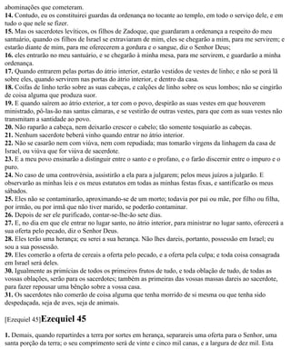 abominações que cometeram.
14. Contudo, eu os constituirei guardas da ordenança no tocante ao templo, em todo o serviço dele, e em
tudo o que nele se fizer.
15. Mas os sacerdotes levíticos, os filhos de Zadoque, que guardaram a ordenança a respeito do meu
santuário, quando os filhos de Israel se extraviaram de mim, eles se chegarão a mim, para me servirem; e
estarão diante de mim, para me oferecerem a gordura e o sangue, diz o Senhor Deus;
16. eles entrarão no meu santuário, e se chegarão à minha mesa, para me servirem, e guardarão a minha
ordenança.
17. Quando entrarem pelas portas do átrio interior, estarão vestidos de vestes de linho; e não se porá lã
sobre eles, quando servirem nas portas do átrio interior, e dentro da casa.
18. Coifas de linho terão sobre as suas cabeças, e calções de linho sobre os seus lombos; não se cingirão
de coisa alguma que produza suor.
19. E quando saírem ao átrio exterior, a ter com o povo, despirão as suas vestes em que houverem
ministrado, pô-las-ão nas santas câmaras, e se vestirão de outras vestes, para que com as suas vestes não
transmitam a santidade ao povo.
20. Não raparão a cabeça, nem deixarão crescer o cabelo; tão somente tosquiarão as cabeças.
21. Nenhum sacerdote beberá vinho quando entrar no átrio interior.
22. Não se casarão nem com viúva, nem com repudiada; mas tomarão virgens da linhagem da casa de
Israel, ou viúva que for viúva de sacerdote.
23. E a meu povo ensinarão a distinguir entre o santo e o profano, e o farão discernir entre o impuro e o
puro.
24. No caso de uma controvérsia, assistirão a ela para a julgarem; pelos meus juízos a julgarão. E
observarão as minhas leis e os meus estatutos em todas as minhas festas fixas, e santificarão os meus
sábados.
25. Eles não se contaminarão, aproximando-se de um morto; todavia por pai ou mãe, por filho ou filha,
por irmão, ou por irmã que não tiver marido, se poderão contaminar.
26. Depois de ser ele purificado, contar-se-lhe-ão sete dias.
27. E, no dia em que ele entrar no lugar santo, no átrio interior, para ministrar no lugar santo, oferecerá a
sua oferta pelo pecado, diz o Senhor Deus.
28. Eles terão uma herança; eu serei a sua herança. Não lhes dareis, portanto, possessão em Israel; eu
sou a sua possessão.
29. Eles comerão a oferta de cereais a oferta pelo pecado, e a oferta pela culpa; e toda coisa consagrada
em Israel será deles.
30. Igualmente as primícias de todos os primeiros frutos de tudo, e toda oblação de tudo, de todas as
vossas oblações, serão para os sacerdotes; também as primeiras das vossas massas dareis ao sacerdote,
para fazer repousar uma bênção sobre a vossa casa.
31. Os sacerdotes não comerão de coisa alguma que tenha morrido de si mesma ou que tenha sido
despedaçada, seja de aves, seja de animais.

[Ezequiel 45]Ezequiel       45
1. Demais, quando repartirdes a terra por sortes em herança, separareis uma oferta para o Senhor, uma
santa porção da terra; o seu comprimento será de vinte e cinco mil canas, e a largura de dez mil. Esta
 