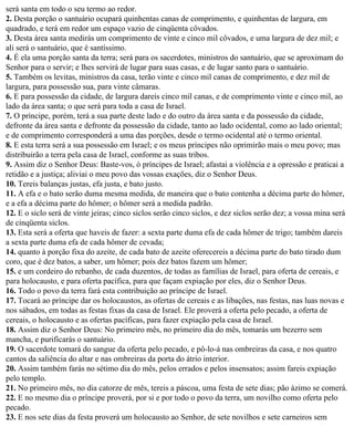 será santa em todo o seu termo ao redor.
2. Desta porção o santuário ocupará quinhentas canas de comprimento, e quinhentas de largura, em
quadrado, e terá em redor um espaço vazio de cinqüenta côvados.
3. Desta área santa medirás um comprimento de vinte e cinco mil côvados, e uma largura de dez mil; e
ali será o santuário, que é santíssimo.
4. É ela uma porção santa da terra; será para os sacerdotes, ministros do santuário, que se aproximam do
Senhor para o servir; e lhes servirá de lugar para suas casas, e de lugar santo para o santuário.
5. Também os levitas, ministros da casa, terão vinte e cinco mil canas de comprimento, e dez mil de
largura, para possessão sua, para vinte câmaras.
6. E para possessão da cidade, de largura dareis cinco mil canas, e de comprimento vinte e cinco mil, ao
lado da área santa; o que será para toda a casa de Israel.
7. O príncipe, porém, terá a sua parte deste lado e do outro da área santa e da possessão da cidade,
defronte da área santa e defronte da possessão da cidade, tanto ao lado ocidental, como ao lado oriental;
e de comprimento corresponderá a uma das porções, desde o termo ocidental até o termo oriental.
8. E esta terra será a sua possessão em Israel; e os meus príncipes não oprimirão mais o meu povo; mas
distribuirão a terra pela casa de Israel, conforme as suas tribos.
9. Assim diz o Senhor Deus: Baste-vos, ó príncipes de Israel; afastai a violência e a opressão e praticai a
retidão e a justiça; aliviai o meu povo das vossas exações, diz o Senhor Deus.
10. Tereis balanças justas, efa justa, e bato justo.
11. A efa e o bato serão duma mesma medida, de maneira que o bato contenha a décima parte do hômer,
e a efa a décima parte do hômer; o hômer será a medida padrão.
12. E o siclo será de vinte jeiras; cinco siclos serão cinco siclos, e dez siclos serão dez; a vossa mina será
de cinqüenta siclos.
13. Esta será a oferta que haveis de fazer: a sexta parte duma efa de cada hômer de trigo; também dareis
a sexta parte duma efa de cada hômer de cevada;
14. quanto à porção fixa do azeite, de cada bato de azeite oferecereis a décima parte do bato tirado dum
coro, que é dez batos, a saber, um hômer; pois dez batos fazem um hômer;
15. e um cordeiro do rebanho, de cada duzentos, de todas as famílias de Israel, para oferta de cereais, e
para holocausto, e para oferta pacífica, para que façam expiação por eles, diz o Senhor Deus.
16. Todo o povo da terra fará esta contribuição ao príncipe de Israel.
17. Tocará ao príncipe dar os holocaustos, as ofertas de cereais e as libações, nas festas, nas luas novas e
nos sábados, em todas as festas fixas da casa de Israel. Ele proverá a oferta pelo pecado, a oferta de
cereais, o holocausto e as ofertas pacíficas, para fazer expiação pela casa de Israel.
18. Assim diz o Senhor Deus: No primeiro mês, no primeiro dia do mês, tomarás um bezerro sem
mancha, e purificarás o santuário.
19. O sacerdote tomará do sangue da oferta pelo pecado, e pô-lo-á nas ombreiras da casa, e nos quatro
cantos da saliência do altar e nas ombreiras da porta do átrio interior.
20. Assim também farás no sétimo dia do mês, pelos errados e pelos insensatos; assim fareis expiação
pelo templo.
21. No primeiro mês, no dia catorze de mês, tereis a páscoa, uma festa de sete dias; pão ázimo se comerá.
22. E no mesmo dia o príncipe proverá, por si e por todo o povo da terra, um novilho como oferta pelo
pecado.
23. E nos sete dias da festa proverá um holocausto ao Senhor, de sete novilhos e sete carneiros sem
 