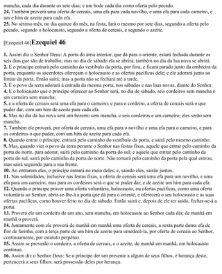 mancha, cada dia durante os sete dias; e um bode cada dia como oferta pelo pecado.
24. Também proverá uma oferta de cereais, uma efa para cada novilho, e uma efa para cada carneiro, e
um e him de azeite para cada efa.
25. No sétimo mês, no dia quinze do mês, na festa, fará o mesmo por sete dias, segundo a oferta pelo
pecado, segundo o holocausto, segundo a oferta de cereais, e segundo o azeite.

[Ezequiel 46]Ezequiel      46
1. Assim diz o Senhor Deus: A porta do átrio interior, que dá para o oriente, estará fechada durante os
seis dias que são de trabalho; mas no dia de sábado ela se abrirá; também no dia da lua nova se abrirá.
2. E o príncipe entrará pelo caminho do vestíbulo da porta, por fora, e ficará parado junto da ombreira da
porta, enquanto os sacerdotes ofereçam o holocausto e as ofertas pacíficas dele; e ele adorará junto ao
limiar da porta. Então sairá; mas a porta não se fechará até a tarde.
3. E o povo da terra adorará à entrada da mesma porta, nos sábados e nas luas novas, diante do Senhor.
4. E o holocausto que o príncipe oferecer ao Senhor será, no dia de sábado, seis cordeiros sem mancha e
um carneiro sem mancha;
5. e a oferta de cereais será uma efa para o carneiro; e para o cordeiro, a oferta de cereais será o que
puder dar, com um him de azeite para cada efa.
6. Mas no dia da lua nova será um bezerro sem mancha, e seis cordeiros e um carneiro; eles serão sem
mancha.
7. Também ele proverá, por oferta de cereais, uma efa para o novilho e uma efa para o carneiro, e para
os cordeiros o que puder, com um him de azeite para cada efa.
8. Quando entrar o príncipe, entrará pelo caminho do vestíbulo da porta, e sairá pelo mesmo caminho.
9. Mas, quando vier o povo da terra perante o Senhor nas festas fixas, aquele que entrar pelo caminho da
porta do norte, para adorar, sairá pelo caminho da porta do sul; e aquele que entrar pelo caminho da
porta do sul, sairá pelo caminho da porta do norte. Não tornará pelo caminho da porta pela qual entrou,
mas sairá seguindo para a sua frente.
10. Ao entrarem eles, o príncipe entrará no meio deles; e, saindo eles, sairão juntos.
11. Nas solenidades, inclusive nas festas fixas, a oferta de cereais será uma efa para um novilho, e uma
efa para um carneiro, mas para os cordeiros será o que se puder dar; e de azeite um him para cada efa.
12. Quando o príncipe prover uma oferta voluntária, holocausto, ou ofertas pacíficas, como uma oferta
voluntária ao Senhor, abrir-se-lhe-á a porta que dá para o oriente, e oferecerá o seu holocausto e as suas
ofertas pacíficas, como houver feito no dia de sábado. Então sairá e, depois de ele ter saído, fechar-se-á a
porta.
13. Proverá ele um cordeiro de um ano, sem mancha, em holocausto ao Senhor cada dia; de manhã em
manhã o proverá.
14. Juntamente com ele proverá de manhã em manhã uma oferta de cereais, a sexta parte duma efa de
flor de farinha, com a terça parte de um him de azeite para umedecê-la, por oferta de cereais ao Senhor,
continuamente, por estatuto perpétuo.
15. Assim se proverão o cordeiro, a oferta de cereais, e o azeite, de manhã em manhã, em holocausto
contínuo.
16. Assim diz o Senhor Deus: Se o príncipe der um presente a algum de seus filhos, é herança deste,
pertencerá a seus filhos; será possessão deles por herança.
 