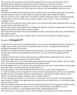 17. Se, porém, der um presente da sua herança a algum dos seus servos, será deste até o ano da
liberdade; então tornará para o príncipe; pois quanto à herança, será ela para seus filhos.
18. O príncipe não tomará nada da herança do povo para o esbulhar da sua possessão; da sua própria
possessão deixará herança a seus filhos, para que o meu povo não seja espalhado, cada um da sua
possessão.
19. Então me introduziu pela entrada que estava ao lado da porta nas câmaras santas para os sacerdotes,
que olhavam para o norte; e eis que ali havia um lugar por detrás, para a banda do ocidente.
20. E ele me disse: Este é o lugar onde os sacerdotes cozerão a oferta pela culpa, e a oferta pelo pecado,
e onde assarão a oferta de cereais, para que não as tragam ao átrio exterior, e assim transmitam a
santidade ao povo.
21. Então me levou para fora, para o átrio exterior, e me fez passar pelos quatro cantos do átrio; e eis que
em cada canto do átrio havia um átrio.
22. Nos quatro cantos do átrio havia átrios fechados, de quarenta côvados de comprimento e de trinta de
largura; estes quatro cantos tinham a mesma medida.
23. E neles havia por dentro uma série de projeções ao redor; e havia lugares para cozer, construídos por
baixo delas ao redor.
24. Então me disse: Estas são as cozinhas, onde os ministros da casa cozerão o sacrifício do povo.

[Ezequiel 47]Ezequiel      47
1. Depois disso me fez voltar à entrada do templo; e eis que saíam umas águas por debaixo do limiar do
templo, para o oriente; pois a frente do templo dava para o oriente; e as águas desciam pelo lado
meridional do templo ao sul do altar.
2. Então me levou para fora pelo caminho da porta do norte, e me fez dar uma volta pelo caminho de
fora até a porta exterior, pelo caminho da porta oriental; e eis que corriam umas águas pelo lado
meridional.
3. Saindo o homem para o oriente, tendo na mão um cordel de medir, mediu mil côvados, e me fez
passar pelas águas, águas que me davam pelos artelhos.
4. De novo mediu mil, e me fez passar pelas águas, águas que me davam pelos joelhos; outra vez mediu
mil, e me fez passar pelas águas, águas que me davam pelos lombos.
5. Ainda mediu mais mil, e era um rio, que eu não podia atravessar; pois as águas tinham crescido, águas
para nelas nadar, um rio pelo qual não se podia passar a vau.
6. E me perguntou: Viste, filho do homem? Então me levou, e me fez voltar à margem do rio.
7. Tendo eu voltado, eis que à margem do rio havia árvores em grande número, de uma e de outra banda.
8. Então me disse: Estas águas saem para a região oriental e, descendo pela Arabá, entrarão no Mar
Morto, e ao entrarem nas águas salgadas, estas se tornarão saudáveis.
9. E por onde quer que entrar o rio viverá todo ser vivente que vive em enxames, e haverá muitíssimo
peixe; porque lá chegarão estas águas, para que as águas do mar se tornem doces, e viverá tudo por onde
quer que entrar este rio.
10. Os pescadores estarão junto dele; desde En-Gedi até En-Eglaim, haverá lugar para estender as redes;
o seu peixe será, segundo a sua espécie, como o peixe do Mar Grande, em multidão excessiva.
11. Mas os seus charcos e os seus pântanos não sararão; serão deixados para sal.
12. E junto do rio, à sua margem, de uma e de outra banda, nascerá toda sorte de árvore que dá fruto
 