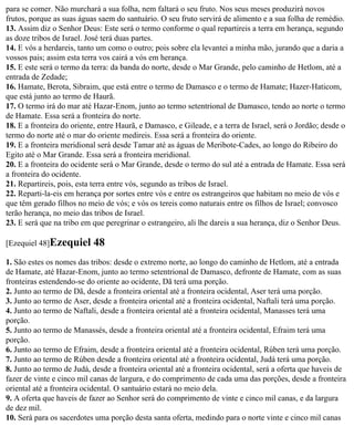 para se comer. Não murchará a sua folha, nem faltará o seu fruto. Nos seus meses produzirá novos
frutos, porque as suas águas saem do santuário. O seu fruto servirá de alimento e a sua folha de remédio.
13. Assim diz o Senhor Deus: Este será o termo conforme o qual repartireis a terra em herança, segundo
as doze tribos de Israel. José terá duas partes.
14. E vós a herdareis, tanto um como o outro; pois sobre ela levantei a minha mão, jurando que a daria a
vossos pais; assim esta terra vos cairá a vós em herança.
15. E este será o termo da terra: da banda do norte, desde o Mar Grande, pelo caminho de Hetlom, até a
entrada de Zedade;
16. Hamate, Berota, Sibraim, que está entre o termo de Damasco e o termo de Hamate; Hazer-Haticom,
que está junto ao termo de Haurã.
17. O termo irá do mar até Hazar-Enom, junto ao termo setentrional de Damasco, tendo ao norte o termo
de Hamate. Essa será a fronteira do norte.
18. E a fronteira do oriente, entre Haurã, e Damasco, e Gileade, e a terra de Israel, será o Jordão; desde o
termo do norte até o mar do oriente medireis. Essa será a fronteira do oriente.
19. E a fronteira meridional será desde Tamar até as águas de Meribote-Cades, ao longo do Ribeiro do
Egito até o Mar Grande. Essa será a fronteira meridional.
20. E a fronteira do ocidente será o Mar Grande, desde o termo do sul até a entrada de Hamate. Essa será
a fronteira do ocidente.
21. Repartireis, pois, esta terra entre vós, segundo as tribos de Israel.
22. Reparti-la-eis em herança por sortes entre vós e entre os estrangeiros que habitam no meio de vós e
que têm gerado filhos no meio de vós; e vós os tereis como naturais entre os filhos de Israel; convosco
terão herança, no meio das tribos de Israel.
23. E será que na tribo em que peregrinar o estrangeiro, ali lhe dareis a sua herança, diz o Senhor Deus.

[Ezequiel 48]Ezequiel      48
1. São estes os nomes das tribos: desde o extremo norte, ao longo do caminho de Hetlom, até a entrada
de Hamate, até Hazar-Enom, junto ao termo setentrional de Damasco, defronte de Hamate, com as suas
fronteiras estendendo-se do oriente ao ocidente, Dã terá uma porção.
2. Junto ao termo de Dã, desde a fronteira oriental até a fronteira ocidental, Aser terá uma porção.
3. Junto ao termo de Aser, desde a fronteira oriental até a fronteira ocidental, Naftali terá uma porção.
4. Junto ao termo de Naftali, desde a fronteira oriental até a fronteira ocidental, Manasses terá uma
porção.
5. Junto ao termo de Manassés, desde a fronteira oriental até a fronteira ocidental, Efraim terá uma
porção.
6. Junto ao termo de Efraim, desde a fronteira oriental até a fronteira ocidental, Rúben terá uma porção.
7. Junto ao termo de Rúben desde a fronteira oriental até a fronteira ocidental, Judá terá uma porção.
8. Junto ao termo de Judá, desde a fronteira oriental até a fronteira ocidental, será a oferta que haveis de
fazer de vinte e cinco mil canas de largura, e do comprimento de cada uma das porções, desde a fronteira
oriental até a fronteira ocidental. O santuário estará no meio dela.
9. A oferta que haveis de fazer ao Senhor será do comprimento de vinte e cinco mil canas, e da largura
de dez mil.
10. Será para os sacerdotes uma porção desta santa oferta, medindo para o norte vinte e cinco mil canas
 