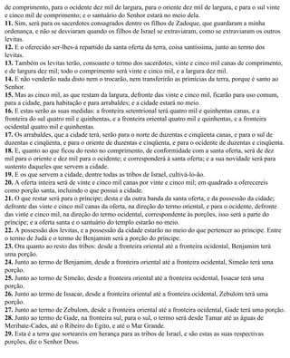 de comprimento, para o ocidente dez mil de largura, para o oriente dez mil de largura, e para o sul vinte
e cinco mil de comprimento; e o santuário do Senhor estará no meio dela.
11. Sim, será para os sacerdotes consagrados dentre os filhos de Zadoque, que guardaram a minha
ordenança, e não se desviaram quando os filhos de Israel se extraviaram, como se extraviaram os outros
levitas.
12. E o oferecido ser-lhes-á repartido da santa oferta da terra, coisa santíssima, junto ao termo dos
levitas.
13. Também os levitas terão, consoante o termo dos sacerdotes, vinte e cinco mil canas de comprimento,
e de largura dez mil; todo o comprimento será vinte e cinco mil, e a largura dez mil.
14. E não venderão nada disto nem o trocarão, nem transferirão as primícias da terra, porque é santo ao
Senhor.
15. Mas as cinco mil, as que restam da largura, defronte das vinte e cinco mil, ficarão para uso comum,
para a cidade, para habitação e para arrabaldes; e a cidade estará no meio.
16. E estas serão as suas medidas: a fronteira setentrional terá quatro mil e quinhentas canas, e a
fronteira do sul quatro mil e quinhentas, e a fronteira oriental quatro mil e quinhentas, e a fronteira
ocidental quatro mil e quinhentas.
17. Os arrabaldes, que a cidade terá, serão para o norte de duzentas e cinqüenta canas, e para o sul de
duzentas e cinqüenta, e para o oriente de duzentas e cinqüenta, e para o ocidente de duzentas e cinqüenta.
18. E, quanto ao que ficou do resto no comprimento, de conformidade com a santa oferta, será de dez
mil para o oriente e dez mil para o ocidente; e corresponderá à santa oferta; e a sua novidade será para
sustento daqueles que servem a cidade.
19. E os que servem a cidade, dentre todas as tribos de Israel, cultivá-lo-ão.
20. A oferta inteira será de vinte e cinco mil canas por vinte e cinco mil; em quadrado a oferecereis
como porção santa, incluindo o que possui a cidade.
21. O que restar será para o príncipe; desta e da outra banda da santa oferta, e da possessão da cidade;
defronte das vinte e cinco mil canas da oferta, na direção do termo oriental, e para o ocidente, defronte
das vinte e cinco mil, na direção do termo ocidental, correspondente às porções, isso será a parte do
príncipe; e a oferta santa e o santuário do templo estarão no meio.
22. A possessão dos levitas, e a possessão da cidade estarão no meio do que pertencer ao príncipe. Entre
o termo de Judá e o termo de Benjamim será a porção do príncipe.
23. Ora quanto ao resto das tribos: desde a fronteira oriental até a fronteira ocidental, Benjamim terá
uma porção.
24. Junto ao termo de Benjamim, desde a fronteira oriental até a fronteira ocidental, Simeão terá uma
porção.
25. Junto ao termo de Simeão, desde a fronteira oriental até a fronteira ocidental, Issacar terá uma
porção.
26. Junto ao termo de Issacar, desde a fronteira oriental até a fronteira ocidental, Zebulom terá uma
porção.
27. Junto ao termo de Zebulom, desde a fronteira oriental até a fronteira ocidental, Gade terá uma porção.
28. Junto ao termo de Gade, na fronteira sul, para o sul, o termo será desde Tamar até as águas de
Meribate-Cades, até o Ribeiro do Egito, e até o Mar Grande.
29. Esta é a terra que sorteareis em herança para as tribos de Israel, e são estas as suas respectivas
porções, diz o Senhor Deus.
 