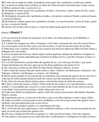 30. E estas são as saídas da cidade: da banda do norte quatro mil e quinhentos côvados por medida;
31. e as portas da cidade serão conforme os nomes das tribos de Israel; três portas para o norte; a porta
de Rúben a porta de Judá, e a porta de Levi.
32. Da banda do oriente quatro mil e quinhentos côvados, e três portas, a saber: a porta de José, a porta
de Benjamim, e a porta de Dã.
33. Da banda do sul quatro mil e quinhentos côvados, e três portas: a porta de Simeão, a porta de Issacar,
e a porta de Zebulom.
34. Da banda do ocidente quatro mil e quinhentos côvados, e as suas três portas: a porta de Gade, a porta
de Aser, e a porta de Naftali.
35. Dezoito mil côvados terá ao redor; e o nome da cidade desde aquele dia será Jeová-Samá.

[Daniel 1]Daniel    1
1. No ano terceiro do reinado de Jeoiaquim, rei de Judá, veio Nabucodonosor, rei de Babilônia, a
Jerusalém, e a sitiou.
2. E o Senhor lhe entregou nas mãos a Jeoiaquim, rei de Judá, e uma parte dos vasos da casa de Deus; e
ele os levou para a terra de Sinar, para a casa do seu deus; e os pôs na casa do tesouro do seu deus.
3. Então disse o rei a Aspenaz, chefe dos seus eunucos que trouxesse alguns dos filhos de Israel, dentre a
linhagem real e dos nobres,
4. jovens em quem não houvesse defeito algum, de bela aparência, dotados de sabedoria, inteligência e
instrução, e que tivessem capacidade para assistirem no palácio do rei; e que lhes ensinasse as letras e a
língua dos caldeus.
5. E o rei lhes determinou a porção diária das iguarias do rei, e do vinho que ele bebia, e que assim
fossem alimentados por três anos; para que no fim destes pudessem estar diante do rei.
6. Ora, entre eles se achavam, dos filhos de Judá, Daniel, Hananias, Misael e Azarias.
7. Mas o chefe dos eunucos lhes pôs outros nomes, a saber: a Daniel, o de Beltessazar; a Hananias, o de
Sadraque; a Misael, o de Mesaque; e a Azarias, o de Abednego.
8. Daniel, porém, propôs no seu coração não se contaminar com a porção das iguarias do rei, nem com o
vinho que ele bebia; portanto pediu ao chefe dos eunucos que lhe concedesse não se contaminar.
9. Ora, Deus fez com que Daniel achasse graça e misericórdia diante do chefe dos eunucos.
10. E disse o chefe dos eunucos a Daniel: Tenho medo do meu senhor, o rei, que determinou a vossa
comida e a vossa bebida; pois veria ele os vossos rostos mais abatidos do que os dos outros jovens da
vossa idade? Assim poríeis em perigo a minha cabeça para com o rei.
11. Então disse Daniel ao despenseiro a quem o chefe dos eunucos havia posto sobre Daniel, Hananias,
Misael e Azarias:
12. Experimenta, peço-te, os teus servos dez dias; e que se nos dêem legumes a comer e água a beber.
13. Então se examine na tua presença o nosso semblante e o dos jovens que comem das iguarias reais; e
conforme vires procederás para com os teus servos.
14. Assim ele lhes atendeu o pedido, e os experimentou dez dias.
15. E, ao fim dos dez dias, apareceram os seus semblantes melhores, e eles estavam mais gordos do que
todos os jovens que comiam das iguarias reais.
16. Pelo que o despenseiro lhes tirou as iguarias e o vinho que deviam beber, e lhes dava legumes.
17. Ora, quanto a estes quatro jovens, Deus lhes deu o conhecimento e a inteligência em todas as letras e
 