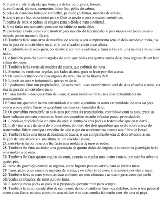 3. E esta é a oferta alçada que tomareis deles: ouro, prata, bronze,
4. estofo azul, púrpura, carmesim, linho fino, pêlos de cabras,
5. peles de carneiros tintas de vermelho, peles de golfinhos, madeira de acácia,
6. azeite para a luz, especiarias para o óleo da unção e para o incenso aromático,
7. pedras de ônix, e pedras de engaste para o éfode e para o peitoral.
8. E me farão um santuário, para que eu habite no meio deles.
9. Conforme a tudo o que eu te mostrar para modelo do tabernáculo, e para modelo de todos os seus
móveis, assim mesmo o fareis.
10. Também farão uma arca de madeira ,de acácia; o seu comprimento será de dois côvados e meio, e a
sua largura de um côvado e meio, e de um côvado e meio a sua altura.
11. E cobri-la-ás de ouro puro, por dentro e por fora a cobrirás; e farás sobre ela uma moldura de ouro ao
redor;
12. e fundirás para ela quatro argolas de ouro, que porás nos quatro cantos dela; duas argolas de um lado
e duas do outro.
13. Também farás varais de madeira de acácia, que cobrirás de ouro.
14. Meterás os varais nas argolas, aos lados da arca, para se levar por eles a arca.
15. Os varais permanecerão nas argolas da arca; não serão tirados dela.
16. E porás na arca o testemunho, que eu te darei.
17. Igualmente farás um propiciatório, de ouro puro; o seu comprimento será de dois côvados e meio, e a
sua largura de um côvado e meio.
18. Farás também dois querubins de ouro; de ouro batido os farás, nas duas extremidades do
propiciatório.
19. Farás um querubim numa extremidade e o outro querubim na outra extremidade; de uma só peça
com o propiciatório fareis os querubins nas duas extremidades dele.
20. Os querubins estenderão as suas asas por cima do propiciatório, cobrindo-o com as asas, tendo as
faces voltadas um para o outro; as faces dos querubins estarão voltadas para o propiciatório.
21. E porás o propiciatório em cima da arca; e dentro da arca porás o testemunho que eu te darei.
22. E ali virei a ti, e de cima do propiciatório, do meio dos dois querubins que estão sobre a arca do
testemunho, falarei contigo a respeito de tudo o que eu te ordenar no tocante aos filhos de Israel.
23. Também farás uma mesa de madeira de acácia; o seu comprimento será de dois côvados, a sua
largura de um côvado e a sua altura de um côvado e meio;
24. cobri-la-ás de ouro puro, e lhe farás uma moldura de ouro ao redor.
25. Também lhe farás ao redor uma guarnição de quatro dedos de largura, e ao redor na guarnição farás
uma moldura de ouro.
26. Também lhe farás quatro argolas de ouro, e porás as argolas nos quatro cantos, que estarão sobre os
quatro pés.
27. Junto da guarnição estarão as argolas, como lugares para os varais, para se levar a mesa.
28. Farás, pois, estes varais de madeira de acácia, e os cobrirás de ouro; e levar-se-á por eles a mesa.
29. Também farás os seus pratos, as suas colheres, os seus cântaros e as suas tigelas com que serão
oferecidas as libações; de ouro puro os farás.
30. E sobre a mesa porás os pães da o proposição perante mim para sempre.
31. Também farás um candelabro de ouro puro; de ouro batido se fará o candelabro, tanto o seu pedestal
como a sua haste; os seus copos, os seus cálices e as suas corolas formarão com ele uma só peça.
 