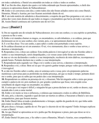 em toda a sabedoria; e Daniel era entendido em todas as visões e todos os sonhos.
18. E ao fim dos dias, depois dos quais o rei tinha ordenado que fossem apresentados, o chefe dos
eunucos os apresentou diante de Nabucodonosor.
19. Então o rei conversou com eles; e entre todos eles não foram achados outros tais como Daniel,
Hananias, Misael e Azarias; por isso ficaram assistindo diante do rei.
20. E em toda matéria de sabedoria e discernimento, a respeito da qual lhes perguntou o rei, este os
achou dez vezes mais doutos do que todos os magos e encantadores que havia em todo o seu reino.
21. Assim Daniel continuou até o primeiro ano do rei Ciro.

[Daniel 2]Daniel    2
1. Ora no segundo ano do reinado de Nabucodonosor, teve este uns sonhos; e o seu espírito se perturbou,
e passou-se-lhe o sono.
2. Então o rei mandou chamar os magos, os encantadores, os adivinhadores, e os caldeus, para que
declarassem ao rei os seus sonhos; eles vieram, pois, e se apresentaram diante do rei.
3. E o rei lhes disse: Tive um sonho, e para saber o sonho está perturbado o meu espírito.
4. Os caldeus disseram ao rei em aramaico: Ó rei, vive eternamente; dize o sonho a teus servos, e
daremos a interpretação
5. Respondeu o rei, e disse aos caldeus: Esta minha palavra é irrevogável se não me fizerdes saber o
sonho e a sua interpretação, sereis despedaçados, e as vossas casas serão feitas um monturo;
6. mas se vós me declarardes o sonho e a sua interpretação, recebereis de mim dádivas, recompensas e
grande honra. Portanto declarai-me o sonho e a sua interpretação.
7. Responderam pela segunda vez: Diga o rei o sonho a seus servos, e daremos a interpretação.
8. Respondeu o rei, e disse: Bem sei eu que vós quereis ganhar tempo; porque vedes que a minha palavra
é irrevogável.
9. se não me fizerdes saber o sonho, uma só sentença será a vossa; pois vós preparastes palavras
mentirosas e perversas para as proferirdes na minha presença, até que se mude o tempo. portanto dizei-
me o sonho, para que eu saiba que me podeis dar a sua interpretação.
10. Responderam os caldeus na presença do rei, e disseram: Não há ninguém sobre a terra que possa
cumprir a palavra do rei; pois nenhum rei, por grande e poderoso que fosse, tem exigido coisa
semelhante de algum mago ou encantador, ou caldeu.
11. A coisa que o rei requer é difícil, e ninguém há que a possa declarar ao rei, senão os deuses, cuja
morada não é com a carne mortal.
12. Então o rei muito se irou e enfureceu, e ordenou que matassem a todos os sábios de Babilônia.
13. saiu, pois, o decreto, segundo o qual deviam ser mortos os sábios; e buscaram a Daniel e aos seus
companheiros, para que fossem mortos.
14. Então Daniel falou avisada e prudentemente a Arioque, capitão da guarda do rei, que tinha saído
para matar os sábios de Babilônia;
15. pois disse a Arioque, capitão do rei: Por que é o decreto do rei tão urgente? Então Arioque explicou
o caso a Daniel.
16. Ao que Daniel se apresentou ao rei e pediu que lhe designasse o prazo, para que desse ao rei a
interpretação.
17. Então Daniel foi para casa, e fez saber o caso a Hananias, Misael e Azarias, seus companheiros,
 