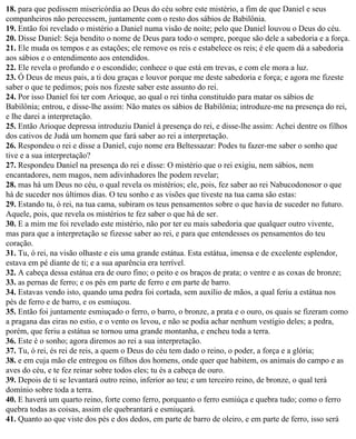 18. para que pedissem misericórdia ao Deus do céu sobre este mistério, a fim de que Daniel e seus
companheiros não perecessem, juntamente com o resto dos sábios de Babilônia.
19. Então foi revelado o mistério a Daniel numa visão de noite; pelo que Daniel louvou o Deus do céu.
20. Disse Daniel: Seja bendito o nome de Deus para todo o sempre, porque são dele a sabedoria e a força.
21. Ele muda os tempos e as estações; ele remove os reis e estabelece os reis; é ele quem dá a sabedoria
aos sábios e o entendimento aos entendidos.
22. Ele revela o profundo e o escondido; conhece o que está em trevas, e com ele mora a luz.
23. Ó Deus de meus pais, a ti dou graças e louvor porque me deste sabedoria e força; e agora me fizeste
saber o que te pedimos; pois nos fizeste saber este assunto do rei.
24. Por isso Daniel foi ter com Arioque, ao qual o rei tinha constituído para matar os sábios de
Babilônia; entrou, e disse-lhe assim: Não mates os sábios de Babilônia; introduze-me na presença do rei,
e lhe darei a interpretação.
25. Então Arioque depressa introduziu Daniel à presença do rei, e disse-lhe assim: Achei dentre os filhos
dos cativos de Judá um homem que fará saber ao rei a interpretação.
26. Respondeu o rei e disse a Daniel, cujo nome era Beltessazar: Podes tu fazer-me saber o sonho que
tive e a sua interpretação?
27. Respondeu Daniel na presença do rei e disse: O mistério que o rei exigiu, nem sábios, nem
encantadores, nem magos, nem adivinhadores lhe podem revelar;
28. mas há um Deus no céu, o qual revela os mistérios; ele, pois, fez saber ao rei Nabucodonosor o que
há de suceder nos últimos dias. O teu sonho e as visões que tiveste na tua cama são estas:
29. Estando tu, ó rei, na tua cama, subiram os teus pensamentos sobre o que havia de suceder no futuro.
Aquele, pois, que revela os mistérios te fez saber o que há de ser.
30. E a mim me foi revelado este mistério, não por ter eu mais sabedoria que qualquer outro vivente,
mas para que a interpretação se fizesse saber ao rei, e para que entendesses os pensamentos do teu
coração.
31. Tu, ó rei, na visão olhaste e eis uma grande estátua. Esta estátua, imensa e de excelente esplendor,
estava em pé diante de ti; e a sua aparência era terrível.
32. A cabeça dessa estátua era de ouro fino; o peito e os braços de prata; o ventre e as coxas de bronze;
33. as pernas de ferro; e os pés em parte de ferro e em parte de barro.
34. Estavas vendo isto, quando uma pedra foi cortada, sem auxílio de mãos, a qual feriu a estátua nos
pés de ferro e de barro, e os esmiuçou.
35. Então foi juntamente esmiuçado o ferro, o barro, o bronze, a prata e o ouro, os quais se fizeram como
a pragana das eiras no estio, e o vento os levou, e não se podia achar nenhum vestígio deles; a pedra,
porém, que feriu a estátua se tornou uma grande montanha, e encheu toda a terra.
36. Este é o sonho; agora diremos ao rei a sua interpretação.
37. Tu, ó rei, és rei de reis, a quem o Deus do céu tem dado o reino, o poder, a força e a glória;
38. e em cuja mão ele entregou os filhos dos homens, onde quer que habitem, os animais do campo e as
aves do céu, e te fez reinar sobre todos eles; tu és a cabeça de ouro.
39. Depois de ti se levantará outro reino, inferior ao teu; e um terceiro reino, de bronze, o qual terá
domínio sobre toda a terra.
40. E haverá um quarto reino, forte como ferro, porquanto o ferro esmiúça e quebra tudo; como o ferro
quebra todas as coisas, assim ele quebrantará e esmiuçará.
41. Quanto ao que viste dos pés e dos dedos, em parte de barro de oleiro, e em parte de ferro, isso será
 