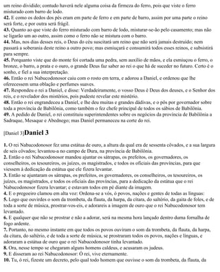 um reino dividido; contudo haverá nele alguma coisa da firmeza do ferro, pois que viste o ferro
misturado com barro de lodo.
42. E como os dedos dos pés eram em parte de ferro e em parte de barro, assim por uma parte o reino
será forte, e por outra será frágil.
43. Quanto ao que viste do ferro misturado com barro de lodo, misturar-se-ão pelo casamento; mas não
se ligarão um ao outro, assim como o ferro não se mistura com o barro.
44. Mas, nos dias desses reis, o Deus do céu suscitará um reino que não será jamais destruído; nem
passará a soberania deste reino a outro povo; mas esmiuçará e consumirá todos esses reinos, e subsistirá
para sempre.
45. Porquanto viste que do monte foi cortada uma pedra, sem auxílio de mãos, e ela esmiuçou o ferro, o
bronze, o barro, a prata e o ouro, o grande Deus faz saber ao rei o que há de suceder no futuro. Certo é o
sonho, e fiel a sua interpretação.
46. Então o rei Nabucodonosor caiu com o rosto em terra, e adorou a Daniel, e ordenou que lhe
oferecessem uma oblação e perfumes suaves.
47. Respondeu o rei a Daniel, e disse: Verdadeiramente, o vosso Deus é Deus dos deuses, e o Senhor dos
reis, e o revelador dos mistérios, pois pudeste revelar este mistério.
48. Então o rei engrandeceu a Daniel, e lhe deu muitas e grandes dádivas, e o pôs por governador sobre
toda a província de Babilônia, como também o fez chefe principal de todos os sábios de Babilônia.
49. A pedido de Daniel, o rei constituiu superintendentes sobre os negócios da província de Babilônia a
Sadraque, Mesaque e Abednego; mas Daniel permaneceu na corte do rei.

[Daniel 3]Daniel     3
1. O rei Nabucodonosor fez uma estátua de ouro, a altura da qual era de sessenta côvados, e a sua largura
de seis côvados; levantou-a no campo de Dura, na província de Babilônia.
2. Então o rei Nabucodonosor mandou ajuntar os sátrapas, os prefeitos, os governadores, os
conselheiros, os tesoureiros, os juízes, os magistrados, e todos os oficiais das províncias, para que
viessem à dedicação da estátua que ele fizera levantar.
3. Então se ajuntaram os sátrapas, os prefeitos, os governadores, os conselheiros, os tesoureiros, os
juízes, os magistrados, e todos os oficiais das províncias, para a dedicação da estátua que o rei
Nabucodonosor fizera levantar; e estavam todos em pé diante da imagem.
4. E o pregoeiro clamou em alta voz: Ordena-se a vós, ó povos, nações e gentes de todas as línguas:
5. Logo que ouvirdes o som da trombeta, da flauta, da harpa, da cítara, do saltério, da gaita de foles, e de
toda a sorte de música, prostrar-vos-eis, e adorareis a imagem de ouro que o rei Nabucodonosor tem
levantado.
6. E qualquer que não se prostrar e não a adorar, será na mesma hora lançado dentro duma fornalha de
fogo ardente.
7. Portanto, no mesmo instante em que todos os povos ouviram o som da trombeta, da flauta, da harpa,
da cítara, do saltério, e de toda a sorte de música, se prostraram todos os povos, nações e línguas, e
adoraram a estátua de ouro que o rei Nabucodonosor tinha levantado.
8. Ora, nesse tempo se chegaram alguns homens caldeus, e acusaram os judeus.
9. E disseram ao rei Nabucodonosor: Ó rei, vive eternamente.
10. Tu, ó rei, fizeste um decreto, pelo qual todo homem que ouvisse o som da trombeta, da flauta, da
 