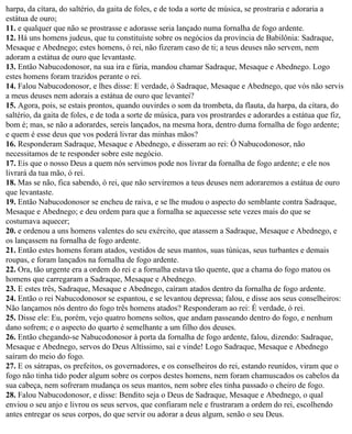 harpa, da cítara, do saltério, da gaita de foles, e de toda a sorte de música, se prostraria e adoraria a
estátua de ouro;
11. e qualquer que não se prostrasse e adorasse seria lançado numa fornalha de fogo ardente.
12. Há uns homens judeus, que tu constituíste sobre os negócios da província de Babilônia: Sadraque,
Mesaque e Abednego; estes homens, ó rei, não fizeram caso de ti; a teus deuses não servem, nem
adoram a estátua de ouro que levantaste.
13. Então Nabucodonosor, na sua ira e fúria, mandou chamar Sadraque, Mesaque e Abednego. Logo
estes homens foram trazidos perante o rei.
14. Falou Nabucodonosor, e lhes disse: E verdade, ó Sadraque, Mesaque e Abednego, que vós não servis
a meus deuses nem adorais a estátua de ouro que levantei?
15. Agora, pois, se estais prontos, quando ouvirdes o som da trombeta, da flauta, da harpa, da cítara, do
saltério, da gaita de foles, e de toda a sorte de música, para vos prostrardes e adorardes a estátua que fiz,
bom é; mas, se não a adorardes, sereis lançados, na mesma hora, dentro duma fornalha de fogo ardente;
e quem é esse deus que vos poderá livrar das minhas mãos?
16. Responderam Sadraque, Mesaque e Abednego, e disseram ao rei: Ó Nabucodonosor, não
necessitamos de te responder sobre este negócio.
17. Eis que o nosso Deus a quem nós servimos pode nos livrar da fornalha de fogo ardente; e ele nos
livrará da tua mão, ó rei.
18. Mas se não, fica sabendo, ó rei, que não serviremos a teus deuses nem adoraremos a estátua de ouro
que levantaste.
19. Então Nabucodonosor se encheu de raiva, e se lhe mudou o aspecto do semblante contra Sadraque,
Mesaque e Abednego; e deu ordem para que a fornalha se aquecesse sete vezes mais do que se
costumava aquecer;
20. e ordenou a uns homens valentes do seu exército, que atassem a Sadraque, Mesaque e Abednego, e
os lançassem na fornalha de fogo ardente.
21. Então estes homens foram atados, vestidos de seus mantos, suas túnicas, seus turbantes e demais
roupas, e foram lançados na fornalha de fogo ardente.
22. Ora, tão urgente era a ordem do rei e a fornalha estava tão quente, que a chama do fogo matou os
homens que carregaram a Sadraque, Mesaque e Abednego.
23. E estes três, Sadraque, Mesaque e Abednego, caíram atados dentro da fornalha de fogo ardente.
24. Então o rei Nabucodonosor se espantou, e se levantou depressa; falou, e disse aos seus conselheiros:
Não lançamos nós dentro do fogo três homens atados? Responderam ao rei: É verdade, ó rei.
25. Disse ele: Eu, porém, vejo quatro homens soltos, que andam passeando dentro do fogo, e nenhum
dano sofrem; e o aspecto do quarto é semelhante a um filho dos deuses.
26. Então chegando-se Nabucodonosor à porta da fornalha de fogo ardente, falou, dizendo: Sadraque,
Mesaque e Abednego, servos do Deus Altíssimo, saí e vinde! Logo Sadraque, Mesaque e Abednego
saíram do meio do fogo.
27. E os sátrapas, os prefeitos, os governadores, e os conselheiros do rei, estando reunidos, viram que o
fogo não tinha tido poder algum sobre os corpos destes homens, nem foram chamuscados os cabelos da
sua cabeça, nem sofreram mudança os seus mantos, nem sobre eles tinha passado o cheiro de fogo.
28. Falou Nabucodonosor, e disse: Bendito seja o Deus de Sadraque, Mesaque e Abednego, o qual
enviou o seu anjo e livrou os seus servos, que confiaram nele e frustraram a ordem do rei, escolhendo
antes entregar os seus corpos, do que servir ou adorar a deus algum, senão o seu Deus.
 