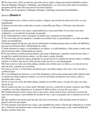 29. Por mim, pois, é feito um decreto, que todo o povo, nação e língua que proferir blasfêmia contra o
Deus de Sadraque, Mesaque e Abednego, seja despedaçado, e as suas casas sejam feitas um monturo;
porquanto não há outro deus que possa livrar desta maneira.
30. Então o rei fez prosperar a Sadraque, Mesaque e Abednego na província de Babilônia.

[Daniel 4]Daniel    4
1. Nabucodonosor rei, a todos os povos, nações, e línguas, que moram em toda a terra: Paz vos seja
multiplicada.
2. Pareceu-me bem fazer conhecidos os sinais e maravilhas que Deus, o Altíssimo, tem feito para
comigo.
3. Quão grandes são os seus sinais, e quão poderosas as suas maravilhas! O seu reino é um reino
sempiterno, e o seu domínio de geração em geração.
4. Eu, Nabucodonosor, estava sossegado em minha casa, e próspero no meu palácio.
5. Tive um sonho que me espantou; e estando eu na minha cama, os pensamentos e as visões da minha
cabeça me perturbaram.
6. Portanto expedi um decreto, que fossem introduzidos à minha presença todos os sábios de Babilônia,
para que me fizessem saber a interpretação do sonho.
7. Então entraram os magos, os encantadores, os caldeus, e os adivinhadores, e lhes contei o sonho; mas
não me fizeram saber a interpretação do mesmo.
8. Por fim entrou na minha presença Daniel, cujo nome é Beltessazar, segundo o nome do meu deus, e
no qual há o espírito dos deuses santos; e eu lhe contei o sonho, dizendo:
9. Ó Beltessazar, chefe dos magos, porquanto eu sei que há em ti o espírito dos deuses santos, e nenhum
mistério te é difícil, dize-me as visões do meu sonho que tive e a sua interpretação.
10. Eram assim as visões da minha cabeça, estando eu na minha cama: eu olhava, e eis uma árvore no
meio da terra, e grande era a sua altura;
11. crescia a árvore, e se fazia forte, de maneira que a sua altura chegava até o céu, e era vista até os
confins da terra.
12. A sua folhagem era formosa, e o seu fruto abundante, e havia nela sustento para todos; debaixo dela
os animais do campo achavam sombra, e as aves do céu faziam morada nos seus ramos, e dela se
mantinha toda a carne.
13. Eu via isso nas visões da minha cabeça, estando eu na minha cama, e eis que um vigia, um santo,
descia do céu.
14. Ele clamou em alta voz e disse assim: Derrubai a árvore, e cortai-lhe os ramos, sacudi as suas folhas
e espalhai o seu fruto; afugentem-se os animais de debaixo dela, e as aves dos seus ramos.
15. Contudo deixai na terra o tronco com as suas raízes, numa cinta de ferro e de bronze, no meio da
tenra relva do campo; e seja molhado do orvalho do céu, e seja a sua porção com os animais na erva da
terra.
16. Seja mudada a sua mente, para que não seja mais a de homem, e lhe seja dada mente de animal; e
passem sobre ele sete tempos.
17. Esta sentença é por decreto dos vigias, e por mandado dos santos; a fim de que conheçam os viventes
que o Altíssimo tem domínio sobre o reino dos homens, e o dá a quem quer, e até o mais humilde dos
homens constitui sobre eles.
 
