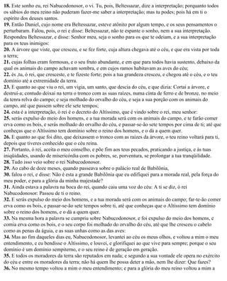 18. Este sonho eu, rei Nabucodonosor, o vi. Tu, pois, Beltessazar, dize a interpretação; porquanto todos
os sábios do meu reino não puderam fazer-me saber a interpretação; mas tu podes; pois há em ti o
espírito dos deuses santos.
19. Então Daniel, cujo nome era Beltessazar, esteve atônito por algum tempo, e os seus pensamentos o
perturbaram. Falou, pois, o rei e disse: Beltessazar, não te espante o sonho, nem a sua interpretação.
Respondeu Beltessazar, e disse: Senhor meu, seja o sonho para os que te odeiam, e a sua interpretação
para os teus inimigos:
20. A árvore que viste, que cresceu, e se fez forte, cuja altura chegava até o céu, e que era vista por toda
a terra;
21. cujas folhas eram formosas, e o seu fruto abundante, e em que para todos havia sustento, debaixo da
qual os animais do campo achavam sombra, e em cujos ramos habitavam as aves do céu;
22. és ,tu, ó rei, que cresceste, e te fizeste forte; pois a tua grandeza cresceu, e chegou até o céu, e o teu
domínio até a extremidade da terra.
23. E quanto ao que viu o rei, um vigia, um santo, que descia do céu, e que dizia: Cortai a árvore, e
destruí-a; contudo deixai na terra o tronco com as suas raízes, numa cinta de ferro e de bronze, no meio
da tenra relva do campo; e seja molhado do orvalho do céu, e seja a sua porção com os animais do
campo, até que passem sobre ele sete tempos;
24. esta é a interpretação, ó rei é o decreto do Altíssimo, que é vindo sobre o rei, meu senhor:
25. serás expulso do meio dos homens, e a tua morada será com os animais do campo, e te farão comer
erva como os bois, e serás molhado do orvalho do céu, e passar-se-ão sete tempos por cima de ti; até que
conheças que o Altíssimo tem domínio sobre o reino dos homens, e o dá a quem quer.
26. E quanto ao que foi dito, que deixassem o tronco com as raízes da árvore, o teu reino voltará para ti,
depois que tiveres conhecido que o céu reina.
27. Portanto, ó rei, aceita o meu conselho, e põe fim aos teus pecados, praticando a justiça, e às tuas
iniqüidades, usando de misericórdia com os pobres, se, porventura, se prolongar a tua tranqüilidade.
28. Tudo isso veio sobre o rei Nabucodonosor.
29. Ao cabo de doze meses, quando passeava sobre o palácio real de Babilônia,
30. falou o rei, e disse: Não é esta a grande Babilônia que eu edifiquei para a morada real, pela força do
meu poder, e para a glória da minha majestade?
31. Ainda estava a palavra na boca do rei, quando caiu uma voz do céu: A ti se diz, ó rei
Nabucodonosor: Passou de ti o reino.
32. E serás expulso do meio dos homens, e a tua morada será com os animais do campo; far-te-ão comer
erva como os bois, e passar-se-ão sete tempos sobre ti, até que conheças que o Altíssimo tem domínio
sobre o reino dos homens, e o dá a quem quer.
33. Na mesma hora a palavra se cumpriu sobre Nabucodonosor, e foi expulso do meio dos homens, e
comia erva como os bois, e o seu corpo foi molhado do orvalho do céu, até que lhe cresceu o cabelo
como as penas da águia, e as suas unhas como as das aves:
34. Mas ao fim daqueles dias eu, Nabucodonosor, levantei ao céu os meus olhos, e voltou a mim o meu
entendimento, e eu bendisse o Altíssimo, e louvei, e glorifiquei ao que vive para sempre; porque o seu
domínio é um domínio sempiterno, e o seu reino é de geração em geração.
35. E todos os moradores da terra são reputados em nada; e segundo a sua vontade ele opera no exército
do céu e entre os moradores da terra; não há quem lhe possa deter a mão, nem lhe dizer: Que fazes?
36. No mesmo tempo voltou a mim o meu entendimento; e para a glória do meu reino voltou a mim a
 