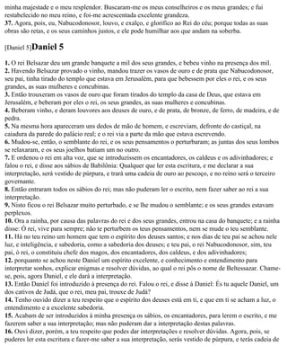 minha majestade e o meu resplendor. Buscaram-me os meus conselheiros e os meus grandes; e fui
restabelecido no meu reino, e foi-me acrescentada excelente grandeza.
37. Agora, pois, eu, Nabucodonosor, louvo, e exalço, e glorifico ao Rei do céu; porque todas as suas
obras são retas, e os seus caminhos justos, e ele pode humilhar aos que andam na soberba.

[Daniel 5]Daniel     5
1. O rei Belsazar deu um grande banquete a mil dos seus grandes, e bebeu vinho na presença dos mil.
2. Havendo Belsazar provado o vinho, mandou trazer os vasos de ouro e de prata que Nabucodonosor,
seu pai, tinha tirado do templo que estava em Jerusalém, para que bebessem por eles o rei, e os seus
grandes, as suas mulheres e concubinas.
3. Então trouxeram os vasos de ouro que foram tirados do templo da casa de Deus, que estava em
Jerusalém, e beberam por eles o rei, os seus grandes, as suas mulheres e concubinas.
4. Beberam vinho, e deram louvores aos deuses de ouro, e de prata, de bronze, de ferro, de madeira, e de
pedra.
5. Na mesma hora apareceram uns dedos de mão de homem, e escreviam, defronte do castiçal, na
caiadura da parede do palácio real; e o rei via a parte da mão que estava escrevendo.
6. Mudou-se, então, o semblante do rei, e os seus pensamentos o perturbaram; as juntas dos seus lombos
se relaxaram, e os seus joelhos batiam um no outro.
7. E ordenou o rei em alta voz, que se introduzissem os encantadores, os caldeus e os adivinhadores; e
falou o rei, e disse aos sábios de Babilônia: Qualquer que ler esta escritura, e me declarar a sua
interpretação, será vestido de púrpura, e trará uma cadeia de ouro ao pescoço, e no reino será o terceiro
governante.
8. Então entraram todos os sábios do rei; mas não puderam ler o escrito, nem fazer saber ao rei a sua
interpretação.
9. Nisto ficou o rei Belsazar muito perturbado, e se lhe mudou o semblante; e os seus grandes estavam
perplexos.
10. Ora a rainha, por causa das palavras do rei e dos seus grandes, entrou na casa do banquete; e a rainha
disse: Ó rei, vive para sempre; não te perturbem os teus pensamentos, nem se mude o teu semblante.
11. Há no teu reino um homem que tem o espírito dos deuses santos; e nos dias de teu pai se achou nele
luz, e inteligência, e sabedoria, como a sabedoria dos deuses; e teu pai, o rei Nabucodonosor, sim, teu
pai, ó rei, o constituiu chefe dos magos, dos encantadores, dos caldeus, e dos adivinhadores;
12. porquanto se achou neste Daniel um espírito excelente, e conhecimento e entendimento para
interpretar sonhos, explicar enigmas e resolver dúvidas, ao qual o rei pôs o nome de Beltessazar. Chame-
se, pois, agora Daniel, e ele dará a interpretação.
13. Então Daniel foi introduzido à presença do rei. Falou o rei, e disse à Daniel: És tu aquele Daniel, um
dos cativos de Judá, que o rei, meu pai, trouxe de Judá?
14. Tenho ouvido dizer a teu respeito que o espírito dos deuses está em ti, e que em ti se acham a luz, o
entendimento e a excelente sabedoria.
15. Acabam de ser introduzidos à minha presença os sábios, os encantadores, para lerem o escrito, e me
fazerem saber a sua interpretação; mas não puderam dar a interpretação destas palavras.
16. Ouvi dizer, porém, a teu respeito que podes dar interpretações e resolver dúvidas. Agora, pois, se
puderes ler esta escritura e fazer-me saber a sua interpretação, serás vestido de púrpura, e terás cadeia de
 