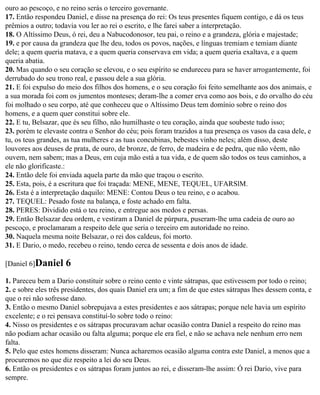 ouro ao pescoço, e no reino serás o terceiro governante.
17. Então respondeu Daniel, e disse na presença do rei: Os teus presentes fiquem contigo, e dá os teus
prêmios a outro; todavia vou ler ao rei o escrito, e lhe farei saber a interpretação.
18. O Altíssimo Deus, ó rei, deu a Nabucodonosor, teu pai, o reino e a grandeza, glória e majestade;
19. e por causa da grandeza que lhe deu, todos os povos, nações, e línguas tremiam e temiam diante
dele; a quem queria matava, e a quem queria conservava em vida; a quem queria exaltava, e a quem
queria abatia.
20. Mas quando o seu coração se elevou, e o seu espírito se endureceu para se haver arrogantemente, foi
derrubado do seu trono real, e passou dele a sua glória.
21. E foi expulso do meio dos filhos dos homens, e o seu coração foi feito semelhante aos dos animais, e
a sua morada foi com os jumentos monteses; deram-lhe a comer erva como aos bois, e do orvalho do céu
foi molhado o seu corpo, até que conheceu que o Altíssimo Deus tem domínio sobre o reino dos
homens, e a quem quer constitui sobre ele.
22. E tu, Belsazar, que és seu filho, não humilhaste o teu coração, ainda que soubeste tudo isso;
23. porém te elevaste contra o Senhor do céu; pois foram trazidos a tua presença os vasos da casa dele, e
tu, os teus grandes, as tua mulheres e as tuas concubinas, bebestes vinho neles; além disso, deste
louvores aos deuses de prata, de ouro, de bronze, de ferro, de madeira e de pedra, que não vêem, não
ouvem, nem sabem; mas a Deus, em cuja mão está a tua vida, e de quem são todos os teus caminhos, a
ele não glorificaste.:
24. Então dele foi enviada aquela parte da mão que traçou o escrito.
25. Esta, pois, é a escritura que foi traçada: MENE, MENE, TEQUEL, UFARSlM.
26. Esta é a interpretação daquilo: MENE: Contou Deus o teu reino, e o acabou.
27. TEQUEL: Pesado foste na balança, e foste achado em falta.
28. PERES: Dividido está o teu reino, e entregue aos medos e persas.
29. Então Belsazar deu ordem, e vestiram a Daniel de púrpura, puseram-lhe uma cadeia de ouro ao
pescoço, e proclamaram a respeito dele que seria o terceiro em autoridade no reino.
30. Naquela mesma noite Belsazar, o rei dos caldeus, foi morto.
31. E Dario, o medo, recebeu o reino, tendo cerca de sessenta e dois anos de idade.

[Daniel 6]Daniel     6
1. Pareceu bem a Dario constituir sobre o reino cento e vinte sátrapas, que estivessem por todo o reino;
2. e sobre eles três presidentes, dos quais Daniel era um; a fim de que estes sátrapas lhes dessem conta, e
que o rei não sofresse dano.
3. Então o mesmo Daniel sobrepujava a estes presidentes e aos sátrapas; porque nele havia um espírito
excelente; e o rei pensava constituí-lo sobre todo o reino:
4. Nisso os presidentes e os sátrapas procuravam achar ocasião contra Daniel a respeito do reino mas
não podiam achar ocasião ou falta alguma; porque ele era fiel, e não se achava nele nenhum erro nem
falta.
5. Pelo que estes homens disseram: Nunca acharemos ocasião alguma contra este Daniel, a menos que a
procuremos no que diz respeito a lei do seu Deus.
6. Então os presidentes e os sátrapas foram juntos ao rei, e disseram-lhe assim: Ó rei Dario, vive para
sempre.
 