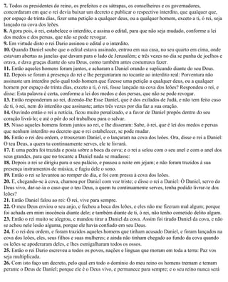 7. Todos os presidentes do reino, os prefeitos e os sátrapas, os conselheiros e os governadores,
concordaram em que o rei devia baixar um decreto e publicar o respectivo interdito, que qualquer que,
por espaço de trinta dias, fizer uma petição a qualquer deus, ou a qualquer homem, exceto a ti, ó rei, seja
lançado na cova dos leões.
8. Agora pois, ó rei, estabelece o interdito, e assina o edital, para que não seja mudado, conforme a lei
dos medos e dos persas, que não se pode revogar.
9. Em virtude disto o rei Dario assinou o edital e o interdito.
10. Quando Daniel soube que o edital estava assinado, entrou em sua casa, no seu quarto em cima, onde
estavam abertas as janelas que davam para o lado de Jerusalém; e três vezes no dia se punha de joelhos e
orava, e dava graças diante do seu Deus, como também antes costumava fazer.
11. Então aqueles homens foram juntos, e acharam a Daniel orando e suplicando diante do seu Deus.
12. Depois se foram à presença do rei e lhe perguntaram no tocante ao interdito real: Porventura não
assinaste um interdito pelo qual todo homem que fizesse uma petição a qualquer deus, ou a qualquer
homem por espaço de trinta dias, exceto a ti, ó rei, fosse lançado na cova dos leões? Respondeu o rei, e
disse: Esta palavra é certa, conforme a lei dos medos e dos persas, que não se pode revogar.
13. Então responderam ao rei, dizendo-lhe Esse Daniel, que é dos exilados de Judá, e não tem feito caso
de ti, ó rei, nem do interdito que assinaste; antes três vezes por dia faz a sua oração.
14. Ouvindo então o rei a notícia, ficou muito penalizado, e a favor de Daniel propôs dentro do seu
coração livrá-lo; e até o pôr do sol trabalhou para o salvar.
15. Nisso aqueles homens foram juntos ao rei, e lhe disseram: Sabe, ó rei, que é lei dos medos e persas
que nenhum interdito ou decreto que o rei estabelecer, se pode mudar.
16. Então o rei deu ordem, e trouxeram Daniel, e o lançaram na cova dos leões. Ora, disse o rei a Daniel:
O teu Deus, a quem tu continuamente serves, ele te livrará.
17. E uma pedra foi trazida e posta sobre a boca da cova; e o rei a selou com o seu anel e com o anel dos
seus grandes, para que no tocante a Daniel nada se mudasse:
18. Depois o rei se dirigiu para o seu palácio, e passou a noite em jejum; e não foram trazidos à sua
presença instrumentos de música, e fugiu dele o sono.
19. Então o rei se levantou ao romper do dia, e foi com pressa à cova dos leões.
20. E, chegando-se à cova, chamou por Daniel com voz triste; e disse o rei a Daniel: Ó Daniel, servo do
Deus vivo, dar-se-ia o caso que o teu Deus, a quem tu continuamente serves, tenha podido livrar-te dos
leões?
21. Então Daniel falou ao rei: Ó rei, vive para sempre.
22. O meu Deus enviou o seu anjo, e fechou a boca dos leões, e eles não me fizeram mal algum; porque
foi achada em mim inocência diante dele; e também diante de ti, ó rei, não tenho cometido delito algum.
23. Então o rei muito se alegrou, e mandou tirar a Daniel da cova. Assim foi tirado Daniel da cova, e não
se achou nele lesão alguma, porque ele havia confiado em seu Deus.
24. E o rei deu ordem, e foram trazidos aqueles homens que tinham acusado Daniel, e foram lançados na
cova dos leões, eles, seus filhos e suas mulheres; e ainda não tinham chegado ao fundo da cova quando
os leões se apoderaram deles, e lhes esmigalharam todos os ossos.
25. Então o rei Dario escreveu a todos os povos, nações e línguas que moram em toda a terra: Paz vos
seja multiplicada.
26. Com isto faço um decreto, pelo qual em todo o domínio do meu reino os homens tremam e temam
perante o Deus de Daniel; porque ele é o Deus vivo, e permanece para sempre; e o seu reino nunca será
 