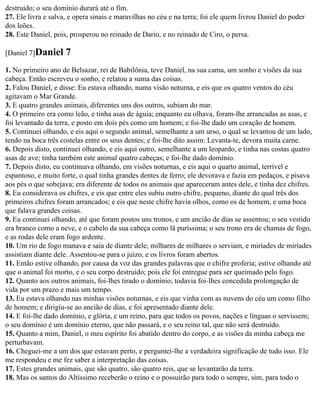 destruído; o seu domínio durará até o fim.
27. Ele livra e salva, e opera sinais e maravilhas no céu e na terra; foi ele quem livrou Daniel do poder
dos leões.
28. Este Daniel, pois, prosperou no reinado de Dario, e no reinado de Ciro, o persa.

[Daniel 7]Daniel     7
1. No primeiro ano de Belsazar, rei de Babilônia, teve Daniel, na sua cama, um sonho e visões da sua
cabeça. Então escreveu o sonho, e relatou a suma das coisas.
2. Falou Daniel, e disse: Eu estava olhando, numa visão noturna, e eis que os quatro ventos do céu
agitavam o Mar Grande.
3. E quatro grandes animais, diferentes uns dos outros, subiam do mar.
4. O primeiro era como leão, e tinha asas de águia; enquanto eu olhava, foram-lhe arrancadas as asas, e
foi levantado da terra, e posto em dois pés como um homem; e foi-lhe dado um coração de homem.
5. Continuei olhando, e eis aqui o segundo animal, semelhante a um urso, o qual se levantou de um lado,
tendo na boca três costelas entre os seus dentes; e foi-lhe dito assim: Levanta-te, devora muita carne.
6. Depois disto, continuei olhando, e eis aqui outro, semelhante a um leopardo, e tinha nas costas quatro
asas de ave; tinha também este animal quatro cabeças; e foi-lhe dado domínio.
7. Depois disto, eu continuava olhando, em visões noturnas, e eis aqui o quarto animal, terrível e
espantoso, e muito forte, o qual tinha grandes dentes de ferro; ele devorava e fazia em pedaços, e pisava
aos pés o que sobejava; era diferente de todos os animais que apareceram antes dele, e tinha dez chifres.
8. Eu considerava os chifres, e eis que entre eles subiu outro chifre, pequeno, diante do qual três dos
primeiros chifres foram arrancados; e eis que neste chifre havia olhos, como os de homem, e uma boca
que falava grandes coisas.
9. Eu continuei olhando, até que foram postos uns tronos, e um ancião de dias se assentou; o seu vestido
era branco como a neve, e o cabelo da sua cabeça como lã puríssima; o seu trono era de chamas de fogo,
e as rodas dele eram fogo ardente.
10. Um rio de fogo manava e saía de diante dele; milhares de milhares o serviam, e miríades de miríades
assistiam diante dele. Assentou-se para o juízo, e os livros foram abertos.
11. Então estive olhando, por causa da voz das grandes palavras que o chifre proferia; estive olhando até
que o animal foi morto, e o seu corpo destruído; pois ele foi entregue para ser queimado pelo fogo.
12. Quanto aos outros animais, foi-lhes tirado o domínio; todavia foi-lhes concedida prolongação de
vida por um prazo e mais um tempo.
13. Eu estava olhando nas minhas visões noturnas, e eis que vinha com as nuvens do céu um como filho
de homem; e dirigiu-se ao ancião de dias, e foi apresentado diante dele.
14. E foi-lhe dado domínio, e glória, e um reino, para que todos os povos, nações e línguas o servissem;
o seu domínio é um domínio eterno, que não passará, e o seu reino tal, que não será destruído.
15. Quanto a mim, Daniel, o meu espírito foi abatido dentro do corpo, e as visões da minha cabeça me
perturbavam.
16. Cheguei-me a um dos que estavam perto, e perguntei-lhe a verdadeira significação de tudo isso. Ele
me respondeu e me fez saber a interpretação das coisas.
17. Estes grandes animais, que são quatro, são quatro reis, que se levantarão da terra.
18. Mas os santos do Altíssimo receberão o reino e o possuirão para todo o sempre, sim, para todo o
 