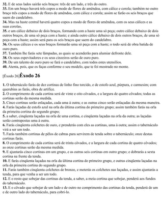 32. E de seus lados sairão seis braços: três de um lado, e três do outro.
33. Em um braço haverá três copos a modo de flores de amêndoa, com cálice e corola; também no outro
braço três copos a modo de flores de amêndoa, com cálice e corola; assim se farão os seis braços que
saem do candelabro.
34. Mas na haste central haverá quatro copos a modo de flores de amêndoa, com os seus cálices e as
suas corolas,
35. e um cálice debaixo de dois braços, formando com a haste uma só peça; outro cálice debaixo de dois
outros braços, de uma só peça com a haste; e ainda outro cálice debaixo de dois outros braços, de uma só
peça com a haste; assim será para os seis braços que saem do candelabro.
36. Os seus cálices e os seus braços formarão uma só peça com a haste; o todo será de obra batida de
ouro puro.
37. Também lhe farás sete lâmpadas, as quais se acenderão para alumiar defronte dele.
38. Os seus espevitadores e os seus cinzeiros serão de ouro puro.
39. De um talento de ouro puro se fará o candelabro, com todos estes utensílios.
40. Atenta, pois, que os faças conforme o seu modelo, que te foi mostrado no monte.

[Êxodo 26]Êxodo      26
1. O tabernáculo farás de dez cortinas de linho fino torcido, e de estofo azul, púrpura, e carmesim; com
querubins as farás, obra de artífice.
2. O comprimento de cada cortina será de vinte e oito côvados, e a largura de quatro côvados; todas as
cortinas serão da mesma medida.
3. Cinco cortinas serão enlaçadas, cada uma à outra; e as outras cinco serão enlaçadas da mesma maneira.
4. Farás laçadas de estofo azul na orla da última cortina do primeiro grupo; assim também farás na orla
da primeira cortina do segundo grupo;
5. a saber, cinqüenta laçadas na orla de uma cortina, e cinqüenta laçadas na orla da outra; as laçadas
serão contrapostas uma à outra.
6. Farás cinqüenta colchetes de ouro, e prenderás com eles as cortinas, uma à outra; assim o tabernáculo
virá a ser um todo.
7. Farás também cortinas de pêlos de cabras para servirem de tenda sobre o tabernáculo; onze destas
cortinas farás.
8. O comprimento de cada cortina será de trinta côvados, e a largura de cada cortina de quatro côvados;
as onze cortinas serão da mesma medida.
9. E ajuntarás cinco cortinas em um grupo, e as outras seis cortinas em outro grupo; e dobrarás a sexta
cortina na frente da tenda.
10. E farás cinqüenta laçadas na orla da última cortina do primeiro grupo, e outras cinqüenta laçadas na
orla da primeira cortina do segundo grupo.
11. Farás também cinqüenta colchetes de bronze, e meterás os colchetes nas laçadas, e assim ajuntarás a
tenda, para que venha a ser um todo.
12. E o resto que sobejar das cortinas da tenda, a saber, a meia cortina que sobejar, penderá aos fundos
do tabernáculo.
13. E o côvado que sobejar de um lado e de outro no comprimento das cortinas da tenda, penderá de um
e de outro lado do tabernáculo, para cobri-lo.
 