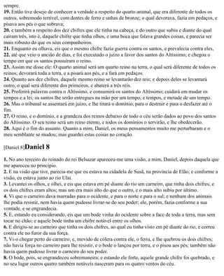 sempre.
19. Então tive desejo de conhecer a verdade a respeito do quarto animal, que era diferente de todos os
outros, sobremodo terrível, com dentes de ferro e unhas de bronze; o qual devorava, fazia em pedaços, e
pisava aos pés o que sobrava;
20. e também a respeito dos dez chifres que ele tinha na cabeça, e do outro que subiu e diante do qual
caíram três, isto é, daquele chifre que tinha olhos, e uma boca que falava grandes coisas, e parecia ser
mais robusto do que os seus companheiros.
21. Enquanto eu olhava, eis que o mesmo chifre fazia guerra contra os santos, e prevalecia contra eles,
22. até que veio o ancião de dias, e foi executado o juízo a favor dos santos do Altíssimo; e chegou o
tempo em que os santos possuíram o reino.
23. Assim me disse ele: O quarto animal será um quarto reino na terra, o qual será diferente de todos os
reinos; devorará toda a terra, e a pisará aos pés, e a fará em pedaços.
24. Quanto aos dez chifres, daquele mesmo reino se levantarão dez reis; e depois deles se levantará
outro, o qual será diferente dos primeiros, e abaterá a três reis.
25. Proferirá palavras contra o Altíssimo, e consumirá os santos do Altíssimo; cuidará em mudar os
tempos e a lei; os santos lhe serão entregues na mão por um tempo, e tempos, e metade de um tempo.
26. Mas o tribunal se assentará em juízo, e lhe tirará o domínio, para o destruir e para o desfazer até o
fim.
27. O reino, e o domínio, e a grandeza dos reinos debaixo de todo o céu serão dados ao povo dos santos
do Altíssimo. O seu reino será um reino eterno, e todos os domínios o servirão, e lhe obedecerão.
28. Aqui é o fim do assunto. Quanto a mim, Daniel, os meus pensamentos muito me perturbaram e o
meu semblante se mudou; mas guardei estas coisas no coração.

[Daniel 8]Daniel     8
1. No ano terceiro do reinado do rei Belsazar apareceu-me uma visão, a mim, Daniel, depois daquela que
me apareceu no princípio.
2. E na visão que tive, parecia-me que eu estava na cidadela de Susã, na província de Elão; e conforme a
visão, eu estava junto ao rio Ulai.
3. Levantei os olhos, e olhei, e eis que estava em pé diante do rio um carneiro, que tinha dois chifres; e
os dois chifres eram altos; mas um era mais alto do que o outro, e o mais alto subiu por último.
4. Vi que o carneiro dava marradas para o ocidente, e para o norte e para o sul; e nenhum dos animais
lhe podia resistir, nem havia quem pudesse livrar-se do seu poder; ele, porém, fazia conforme a sua
vontade, e se engrandecia.
5. E, estando eu considerando, eis que um bode vinha do ocidente sobre a face de toda a terra, mas sem
tocar no chão; e aquele bode tinha um chifre notável entre os olhos.
6. E dirigiu-se ao carneiro que tinha os dois chifres, ao qual eu tinha visto em pé diante do rio, e correu
contra ele no furor da sua força.
7. Vi-o chegar perto do carneiro; e, movido de cólera contra ele, o feriu, e lhe quebrou os dois chifres;
não havia força no carneiro para lhe resistir, e o bode o lançou por terra, e o pisou aos pés; também não
havia quem pudesse livrar o carneiro do seu poder.
8. O bode, pois, se engrandeceu sobremaneira; e estando ele forte, aquele grande chifre foi quebrado, e
no seu lugar outros quatro também notáveis nasceram para os quatro ventos do céu.
 