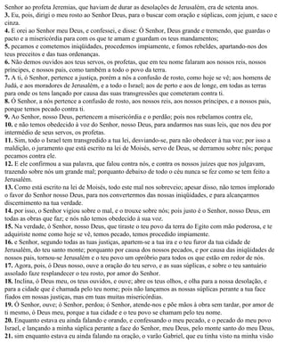 Senhor ao profeta Jeremias, que haviam de durar as desolações de Jerusalém, era de setenta anos.
3. Eu, pois, dirigi o meu rosto ao Senhor Deus, para o buscar com oração e súplicas, com jejum, e saco e
cinza.
4. E orei ao Senhor meu Deus, e confessei, e disse: Ó Senhor, Deus grande e tremendo, que guardas o
pacto e a misericórdia para com os que te amam e guardam os teus mandamentos;
5. pecamos e cometemos iniqüidades, procedemos impiamente, e fomos rebeldes, apartando-nos dos
teus preceitos e das tuas ordenanças.
6. Não demos ouvidos aos teus servos, os profetas, que em teu nome falaram aos nossos reis, nossos
príncipes, e nossos pais, como também a todo o povo da terra.
7. A ti, ó Senhor, pertence a justiça, porém a nós a confusão de rosto, como hoje se vê; aos homens de
Judá, e aos moradores de Jerusalém, e a todo o Israel; aos de perto e aos de longe, em todas as terras
para onde os tens lançado por causa das suas transgressões que cometeram contra ti.
8. Ó Senhor, a nós pertence a confusão de rosto, aos nossos reis, aos nossos príncipes, e a nossos pais,
porque temos pecado contra ti.
9. Ao Senhor, nosso Deus, pertencem a misericórdia e o perdão; pois nos rebelamos contra ele,
10. e não temos obedecido à voz do Senhor, nosso Deus, para andarmos nas suas leis, que nos deu por
intermédio de seus servos, os profetas.
11. Sim, todo o Israel tem transgredido a tua lei, desviando-se, para não obedecer à tua voz; por isso a
maldição, o juramento que está escrito na lei de Moisés, servo de Deus, se derramou sobre nós; porque
pecamos contra ele.
12. E ele confirmou a sua palavra, que falou contra nós, e contra os nossos juízes que nos julgavam,
trazendo sobre nós um grande mal; porquanto debaixo de todo o céu nunca se fez como se tem feito a
Jerusalém.
13. Como está escrito na lei de Moisés, todo este mal nos sobreveio; apesar disso, não temos implorado
o favor do Senhor nosso Deus, para nos convertermos das nossas iniqüidades, e para alcançarmos
discernimento na tua verdade.
14. por isso, o Senhor vigiou sobre o mal, e o trouxe sobre nós; pois justo é o Senhor, nosso Deus, em
todas as obras que faz; e nós não temos obedecido à sua voz.
15. Na verdade, ó Senhor, nosso Deus, que tiraste o teu povo da terra do Egito com mão poderosa, e te
adquiriste nome como hoje se vê, temos pecado, temos procedido impiamente.
16. e Senhor, segundo todas as tuas justiças, apartem-se a tua ira e o teu furor da tua cidade de
Jerusalém, do teu santo monte; porquanto por causa dos nossos pecados, e por causa das iniqüidades de
nossos pais, tornou-se Jerusalém e o teu povo um opróbrio para todos os que estão em redor de nós.
17. Agora, pois, ó Deus nosso, ouve a oração do teu servo, e as suas súplicas, e sobre o teu santuário
assolado faze resplandecer o teu rosto, por amor do Senhor.
18. Inclina, ó Deus meu, os teus ouvidos, e ouve; abre os teus olhos, e olha para a nossa desolação, e
para a cidade que é chamada pelo teu nome; pois não lançamos as nossas súplicas perante a tua face
fiados em nossas justiças, mas em tuas muitas misericórdias.
19. Ó Senhor, ouve; ó Senhor, perdoa; ó Senhor, atende-nos e põe mãos à obra sem tardar, por amor de
ti mesmo, ó Deus meu, porque a tua cidade e o teu povo se chamam pelo teu nome.
20. Enquanto estava eu ainda falando e orando, e confessando o meu pecado, e o pecado do meu povo
Israel, e lançando a minha súplica perante a face do Senhor, meu Deus, pelo monte santo do meu Deus,
21. sim enquanto estava eu ainda falando na oração, o varão Gabriel, que eu tinha visto na minha visão
 