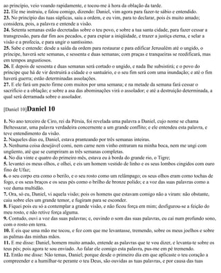 ao princípio, veio voando rapidamente, e tocou-me à hora da oblação da tarde.
22. Ele me instruiu, e falou comigo, dizendo: Daniel, vim agora para fazer-te sábio e entendido.
23. No princípio das tuas súplicas, saiu a ordem, e eu vim, para to declarar, pois és muito amado;
considera, pois, a palavra e entende a visão.
24. Setenta semanas estão decretadas sobre o teu povo, e sobre a tua santa cidade, para fazer cessar a
transgressão, para dar fim aos pecados, e para expiar a iniqüidade, e trazer a justiça eterna, e selar a
visão e a profecia, e para ungir o santíssimo.
25. Sabe e entende: desde a saída da ordem para restaurar e para edificar Jerusalém até o ungido, o
príncipe, haverá sete semanas, e sessenta e duas semanas; com praças e tranqueiras se reedificará, mas
em tempos angustiosos.
26. E depois de sessenta e duas semanas será cortado o ungido, e nada lhe subsistirá; e o povo do
príncipe que há de vir destruirá a cidade e o santuário, e o seu fim será com uma inundação; e até o fim
haverá guerra; estão determinadas assolações.
27. E ele fará um pacto firme com muitos por uma semana; e na metade da semana fará cessar o
sacrifício e a oblação; e sobre a asa das abominações virá o assolador; e até a destruição determinada, a
qual será derramada sobre o assolador.

[Daniel 10]Daniel     10
1. No ano terceiro de Ciro, rei da Pérsia, foi revelada uma palavra a Daniel, cujo nome se chama
Beltessazar, uma palavra verdadeira concernente a um grande conflito; e ele entendeu esta palavra, e
teve entendimento da visão.
2. Naqueles dias eu, Daniel, estava pranteando por três semanas inteiras.
3. Nenhuma coisa desejável comi, nem carne nem vinho entraram na minha boca, nem me ungi com
ungüento, até que se cumpriram as três semanas completas.
4. No dia vinte e quatro do primeiro mês, estava eu à borda do grande rio, o Tigre;
5. levantei os meus olhos, e olhei, e eis um homem vestido de linho e os seus lombos cingidos com ouro
fino de Ufaz;
6. o seu corpo era como o berilo, e o seu rosto como um relâmpago; os seus olhos eram como tochas de
fogo, e os seus braços e os seus pés como o brilho de bronze polido; e a voz das suas palavras como a
voz duma multidão.
7. Ora, só eu, Daniel, vi aquela visão; pois os homens que estavam comigo não a viram: não obstante,
caiu sobre eles um grande temor, e fugiram para se esconder.
8. Fiquei pois eu só a contemplar a grande visão, e não ficou força em mim; desfigurou-se a feição do
meu rosto, e não retive força alguma.
9. Contudo, ouvi a voz das suas palavras; e, ouvindo o som das suas palavras, eu caí num profundo sono,
com o rosto em terra.
10. E eis que uma mão me tocou, e fez com que me levantasse, tremendo, sobre os meus joelhos e sobre
as palmas das minhas mãos.
11. E me disse: Daniel, homem muito amado, entende as palavras que te vou dizer, e levanta-te sobre os
teus pés; pois agora te sou enviado. Ao falar ele comigo esta palavra, pus-me em pé tremendo.
12. Então me disse: Não temas, Daniel; porque desde o primeiro dia em que aplicaste o teu coração a
compreender e a humilhar-te perante o teu Deus, são ouvidas as tuas palavras, e por causa das tuas
 