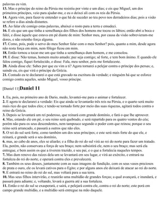 palavras eu vim.
13. Mas o príncipe do reino da Pérsia me resistiu por vinte e um dias; e eis que Miguel, um dos
primeiros príncipes, veio para ajudar-me, e eu o deixei ali com os reis da Pérsia.
14. Agora vim, para fazer-te entender o que há de suceder ao teu povo nos derradeiros dias; pois a visão
se refere a dias ainda distantes.
15. Ao falar ele comigo estas palavras, abaixei o rosto para a terra e emudeci.
16. E eis que um que tinha a semelhança dos filhos dos homens me tocou os lábios; então abri a boca e
falei, e disse àquele que estava em pé diante de mim: Senhor meu, por causa da visão sobrevieram-me
dores, e não retenho força alguma.
17. Como, pois, pode o servo do meu Senhor falar com o meu Senhor? pois, quanto a mim, desde agora
não resta força em mim, nem fôlego ficou em mim.
18. Então tornou a tocar-me um que tinha a semelhança dum homem, e me consolou.
19. E disse: Não temas, homem muito amado; paz seja contigo; sê forte, e tem bom ânimo. E quando ele
falou comigo, fiquei fortalecido, e disse: Fala, meu senhor, pois me fortaleceste.
20. Ainda disse ele: Sabes por que eu vim a ti? Agora tornarei a pelejar contra o príncipe dos persas; e,
saindo eu, eis que virá o príncipe da Grécia.
21. Contudo eu te declararei o que está gravado na escritura da verdade; e ninguém há que se esforce
comigo contra aqueles, senão Miguel, vosso príncipe.

[Daniel 11]Daniel     11
1. Eu, pois, no primeiro ano de Dario, medo, levantei-me para o animar e fortalecer.
2. E agora te declararei a verdade: Eis que ainda se levantarão três reis na Pérsia, e o quarto será muito
mais rico do que todos eles; e tendo-se tornado forte por meio das suas riquezas, agitará todos contra o
reino da Grécia.
3. Depois se levantará um rei poderoso, que reinará com grande domínio, e fará o que lhe aprouver.
4. Mas, estando ele em pé, o seu reino será quebrado, e será repartido para os quatro ventos do céu;
porém não para os seus descendentes, nem tampouco segundo o poder com que reinou; porque o seu
reino será arrancado, e passará a outros que não eles.
5. O rei do sul será forte, como também um dos seus príncipes; e este será mais forte do que ele, e
reinará, e grande será o seu domínio,
6. mas, ao cabo de anos, eles se aliarão; e a filha do rei do sul virá ao rei do norte para fazer um tratado.
Ela, porém, não conservara a força de seu braço; nem subsistirá ele, nem o seu braço; mas será ela
entregue, e bem assim os que a tiverem trazido, e seu pai, e o que a fortalecia naqueles tempos.
7. Mas dum renovo das raízes dela um se levantará em seu lugar, e virá ao exército, e entrará na
fortaleza do rei do norte, e operará contra eles e prevalecerá.
8. Também os seus deuses, juntamente com as suas imagens de fundição, com os seus vasos preciosos
de prata e ouro, ele os levará cativos para o Egito; e por alguns anos ele deixará de atacar ao rei do norte.
9. E entrará no reino do rei do sul, mas voltará para a sua terra.
10. Mas seus filhos intervirão, e reunirão uma multidão de grandes forças; a qual avançará, e inundará, e
passará para adiante; e, voltando, levará a guerra até a sua fortaleza.
11. Então o rei do sul se exasperará, e sairá, e pelejará contra ele, contra o rei do norte; este porá em
campo grande multidão, e a multidão será entregue na mão daquele.
 