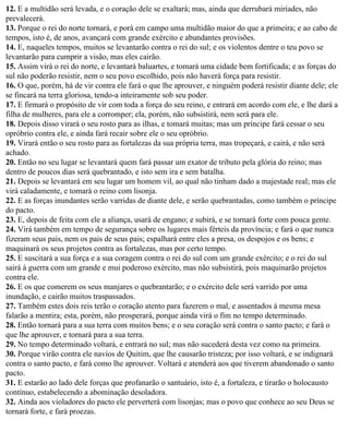 12. E a multidão será levada, e o coração dele se exaltará; mas, ainda que derrubará miríades, não
prevalecerá.
13. Porque o rei do norte tornará, e porá em campo uma multidão maior do que a primeira; e ao cabo de
tempos, isto é, de anos, avançará com grande exército e abundantes provisões.
14. E, naqueles tempos, muitos se levantarão contra o rei do sul; e os violentos dentre o teu povo se
levantarão para cumprir a visão, mas eles cairão.
15. Assim virá o rei do norte, e levantará baluartes, e tomará uma cidade bem fortificada; e as forças do
sul não poderão resistir, nem o seu povo escolhido, pois não haverá força para resistir.
16. O que, porém, há de vir contra ele fará o que lhe aprouver, e ninguém poderá resistir diante dele; ele
se fincará na terra gloriosa, tendo-a inteiramente sob seu poder.
17. E firmará o propósito de vir com toda a força do seu reino, e entrará em acordo com ele, e lhe dará a
filha de mulheres, para ele a corromper; ela, porém, não subsistirá, nem será para ele.
18. Depois disso virará o seu rosto para as ilhas, e tomará muitas; mas um príncipe fará cessar o seu
opróbrio contra ele, e ainda fará recair sobre ele o seu opróbrio.
19. Virará então o seu rosto para as fortalezas da sua própria terra, mas tropeçará, e cairá, e não será
achado.
20. Então no seu lugar se levantará quem fará passar um exator de tributo pela glória do reino; mas
dentro de poucos dias será quebrantado, e isto sem ira e sem batalha.
21. Depois se levantará em seu lugar um homem vil, ao qual não tinham dado a majestade real; mas ele
virá caladamente, e tomará o reino com lisonja.
22. E as forças inundantes serão varridas de diante dele, e serão quebrantadas, como também o príncipe
do pacto.
23. E, depois de feita com ele a aliança, usará de engano; e subirá, e se tornará forte com pouca gente.
24. Virá também em tempo de segurança sobre os lugares mais férteis da província; e fará o que nunca
fizeram seus pais, nem os pais de seus pais; espalhará entre eles a presa, os despojos e os bens; e
maquinará os seus projetos contra as fortalezas, mas por certo tempo.
25. E suscitará a sua força e a sua coragem contra o rei do sul com um grande exército; e o rei do sul
sairá à guerra com um grande e mui poderoso exército, mas não subsistirá, pois maquinarão projetos
contra ele.
26. E os que comerem os seus manjares o quebrantarão; e o exército dele será varrido por uma
inundação, e cairão muitos traspassados.
27. Também estes dois reis terão o coração atento para fazerem o mal, e assentados à mesma mesa
falarão a mentira; esta, porém, não prosperará, porque ainda virá o fim no tempo determinado.
28. Então tornará para a sua terra com muitos bens; e o seu coração será contra o santo pacto; e fará o
que lhe aprouver, e tornará para a sua terra.
29. No tempo determinado voltará, e entrará no sul; mas não sucederá desta vez como na primeira.
30. Porque virão contra ele navios de Quitim, que lhe causarão tristeza; por isso voltará, e se indignará
contra o santo pacto, e fará como lhe aprouver. Voltará e atenderá aos que tiverem abandonado o santo
pacto.
31. E estarão ao lado dele forças que profanarão o santuário, isto é, a fortaleza, e tirarão o holocausto
contínuo, estabelecendo a abominação desoladora.
32. Ainda aos violadores do pacto ele perverterá com lisonjas; mas o povo que conhece ao seu Deus se
tornará forte, e fará proezas.
 
