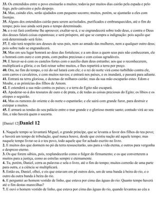 33. Os entendidos entre o povo ensinarão a muitos; todavia por muitos dias cairão pela espada e pelo
fogo, pelo cativeiro e pelo despojo.
34. Mas, caindo eles, serão ajudados com pequeno socorro; muitos, porém, se ajuntarão a eles com
lisonjas.
35. Alguns dos entendidos cairão para serem acrisolados, purificados e embranquecidos, até o fim do
tempo; pois isso ainda será para o tempo determinado.
36. e o rei fará conforme lhe aprouver; exaltar-se-á, e se engrandecerá sobre todo deus, e contra o Deus
dos deuses falará coisas espantosas; e será próspero, até que se cumpra a indignação: pois aquilo que
está determinado será feito.
37. E não terá respeito aos deuses de seus pais, nem ao amado das mulheres, nem a qualquer outro deus;
pois sobre tudo se engrandecerá.
38. Mas em seu lugar honrará ao deus das fortalezas; e a um deus a quem seus pais não conheceram, ele
o honrará com ouro e com prata, com pedras preciosas e com coisas agradáveis.
39. E haver-se-á com os castelos fortes com o auxílio dum deus estranho; aos que o reconhecerem,
multiplicará a glória; e os fará reinar sobre muitos, e lhes repartirá a terra por preço.
40. Ora, no fim do tempo, o rei do sul lutará com ele; e o rei do norte virá como turbilhão contra ele,
com carros e cavaleiros, e com muitos navios; e entrará nos países, e os inundará, e passará para adiante.
41. Entrará na terra gloriosa, e dezenas de milhares cairão; mas da sua mão escaparão estes: Edom e
Moabe, e as primícias dos filhos de Amom.
42. E estenderá a sua mão contra os países; e a terra do Egito não escapará.
43. Apoderar-se-á dos tesouros de ouro e de prata, e de todas as coisas preciosas do Egito; os líbios e os
etíopes o seguirão.
44. Mas os rumores do oriente e do norte o espantarão; e ele sairá com grande furor, para destruir e
extirpar a muitos.
45. E armará as tendas do seu palácio entre o mar grande e o glorioso monte santo; contudo virá ao seu
fim, e não haverá quem o socorra.

[Daniel 12]Daniel     12
1. Naquele tempo se levantará Miguel, o grande príncipe, que se levanta a favor dos filhos do teu povo;
e haverá um tempo de tribulação, qual nunca houve, desde que existiu nação até aquele tempo; mas
naquele tempo livrar-se-á o teu povo, todo aquele que for achado escrito no livro.
2. E muitos dos que dormem no pó da terra ressuscitarão, uns para a vida eterna, e outros para vergonha
e desprezo eterno.
3. Os que forem sábios, pois, resplandecerão como o fulgor do firmamento; e os que converterem a
muitos para a justiça, como as estrelas sempre e eternamente.
4. Tu, porém, Daniel, cerra as palavras e sela o livro, até o fim do tempo; muitos correrão de uma parte
para outra, e a ciência se multiplicará.
5. Então eu, Daniel, olhei, e eis que estavam em pé outros dois, um de uma banda à beira do rio, e o
outro da outra banda à beira do rio.
6. E perguntei ao homem vestido de linho, que estava por cima das águas do rio: Quanto tempo haverá
até o fim destas maravilhas?
7. E ouvi o homem vestido de linho, que estava por cima das águas do rio, quando levantou ao céu a
 