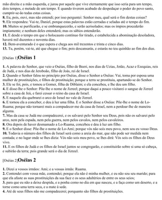 mão direita e a mão esquerda, e jurou por aquele que vive eternamente que isso seria para um tempo,
dois tempos, e metade de um tempo. E quando tiverem acabado de despedaçar o poder do povo santo,
cumprir-se-ão todas estas coisas.
8. Eu, pois, ouvi, mas não entendi; por isso perguntei: Senhor meu, qual será o fim destas coisas?
9. Ele respondeu: Vai-te, Daniel, porque estas palavras estão cerradas e seladas até o tempo do fim.
10. Muitos se purificarão, e se embranquecerão, e serão acrisolados; mas os ímpios procederão
impiamente; e nenhum deles entenderá; mas os sábios entenderão.
11. E desde o tempo em que o holocausto contínuo for tirado, e estabelecida a abominação desoladora,
haverá mil duzentos e noventa dias.
12. Bem-aventurado é o que espera e chega aos mil trezentos e trinta e cinco dias.
13. Tu, porém, vai-te, até que chegue o fim; pois descansarás, e estarás no teu quinhão ao fim dos dias.

[Oséias 1]Oséias     1
1. A palavra do Senhor, que veio a Oséias, filho de Beeri, nos dias de Uzias, Jotão, Acaz e Ezequias, reis
de Judá, e nos dias de Jeroboão, filho de Joás, rei de Israel.
2. Quando o Senhor falou no princípio por Oséias, disse o Senhor a Oséias: Vai, toma por esposa uma
mulher de prostituições, e filhos de prostituição; porque a terra se prostituiu, apartando-se do Senhor.
3. Ele se foi, pois, e tomou a Gomer, filha de Diblaim; e ela concebeu, e lhe deu um filho.
4. E disse-lhe o Senhor: Põe-lhe o nome de Jizreel; porque daqui a pouco visitarei o sangue de Jizreel
sobre a casa de Jeú, e farei cessar o reino da casa de Israel.
5. E naquele dia quebrarei o arco de Israel no vale de Jizreel.
6. E tornou ela a conceber, e deu à luz uma filha. E o Senhor disse a Oséias: Põe-lhe o nome de Lo-
Ruama; porque não tornarei mais a compadecer-me da casa de Israel, nem a perdoar-lhe de maneira
alguma.
7. Mas da casa se Judá me compadecerei, e os salvarei pelo Senhor seu Deus, pois não os salvarei pelo
arco, nem pela espada, nem pela guerra, nem pelos cavalos, nem pelos cavaleiros.
8. Ora depois de haver desmamado a Lo-Ruama, concebeu e deu à luz um filho.
9. E o Senhor disse: Põe-lhe o nome de Lo-Ami; porque vós não sois meu povo, nem sou eu vosso Deus.
10. Todavia o número dos filhos de Israel será como a areia do mar, que não pode ser medida nem
contada; e no lugar onde se lhes dizia: Vós não sois meu povo, se lhes dirá: Vós sois os filhos do Deus
vivo.
11. E os filhos de Judá e os filhos de Israel juntos se congregarão, e constituirão sobre si uma só cabeça,
e subirão da terra; pois grande será o dia de Jizreel.

[Oséias 2]Oséias     2
1. Dizei a vossos irmãos: Ami; e a vossas irmãs: Ruama.
2. Contendei com vossa mãe, contendei; porque ela não é minha mulher, e eu não sou seu marido; para
que ela afaste as suas prostituições da sua face e os seus adultérios de entre os seus seios;
3. para que eu não a deixe despida, e a ponha como no dia em que nasceu, e a faça como um deserto, e a
torne como uma terra seca, e a mate à sede.
4. Até de seus filhos não me compadecerei; porquanto são filhos de prostituições.
 
