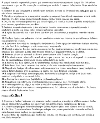 5. porque sua mãe se prostituiu; aquela que os concebeu houve-se torpemente; porque diz: Irei após os
meus amantes, que me dão o meu pão e a minha água, a minha lã e o meu linho, o meu óleo e as minhas
bebidas.
6. Portanto, eis que lhe cercarei o caminho com espinhos, e contra ela levantarei uma sebe, para que ela
não ache as suas veredas.
7. Ela irá em seguimento de seus amantes, mas não os alcançará; buscá-los-á, mas não os achará; então
dirá: Irei, e voltarei a meu primeiro marido, porque melhor me ia então do que agora.
8. Ora, ela não reconhece que fui eu o que lhe dei o grão, e o vinho, e o azeite, e que lhe multipliquei a
prata e o ouro, que eles usaram para Baal.
9. Portanto, tornarei a tirar o meu grão a seu tempo e o meu vinho no seu tempo determinado; e
arrebatarei a minha lã e o meu linho, com que cobriam a sua nudez.
10. E agora descobrirei a sua vileza diante dos olhos dos seus amantes, e ninguém a livrará da minha
mão.
11. Também farei cessar todo o seu gozo, as suas festas, as suas luas novas, e os seus sábados, e todas as
suas assembléias solenes.
12. E devastarei a sua vide e a sua figueira, de que ela diz: É esta a paga que me deram os meus amantes;
eu, pois, farei delas um bosque, e as feras do campo as devorarão.
13. Castigá-la-ei pelos dias dos baalins, nos quais elas lhes queimava incenso, e se adornava com as suas
arrecadas e as suas jóias, e, indo atrás dos seus amantes, se esquecia de mim, diz o Senhor.
14. Portanto, eis que eu a atrairei, e a levarei para o deserto, e lhe falarei ao coração.
15. E lhe darei as suas vinhas dali, e o vale de Acor por porta de esperança; e ali responderá, como nos
dias da sua mocidade, e como no dia em que subiu da terra do Egito.
16. E naquele dia, diz o Senhor, ela me chamará meu marido; e não me chamará mais meu Baal.
17. Pois da sua boca tirarei os nomes dos baalins, e não mais se fará menção desses nomes.
18. Naquele dia farei por eles aliança com as feras do campo, e com as aves do céu, e com os répteis da
terra; e da terra tirarei o arco, e a espada, e a guerra, e os farei deitar em segurança.
19. E desposar-te-ei comigo para sempre; sim, desposar-te-ei comigo em justiça, e em juízo, e em
amorável benignidade, e em misericórdias;
20. e desposar-te-ei comigo em fidelidade, e conhecerás ao Senhor.
21. Naquele dia responderei, diz o Senhor; responderei aos céus, e estes responderão a terra;
22. a terra responderá ao trigo, e ao vinho, e ao azeite, e estes responderão a Jizreel.
23. E semeá-lo-ei para mim na terra, e compadecer-me-ei de Lo-Ruama; e a e Lo-Ami direi: Tu és meu
povo; e ele dirá: Tu és o meu Deus.

[Oséias 3]Oséias    3
1. Disse-me o Senhor: Vai outra vez, ama uma mulher, amada de seu amigo, e adúltera, como o Senhor
ama os filhos de Israel, embora eles se desviem para outros deuses, e amem passas de uvas.
2. Assim eu comprei para mim tal mulher por quinze peças de prata, e um hômer e meio de cevada;
3. e lhe disse: Por muitos dias tu ficarás esperando por mim; não te prostituirás, nem serás mulher de
outro homem; assim também eu esperarei por ti.
4. Pois os filhos de Israel ficarão por muitos dias sem rei, sem príncipe, sem sacrifício, sem coluna, e
sem éfode ou terafins.
 