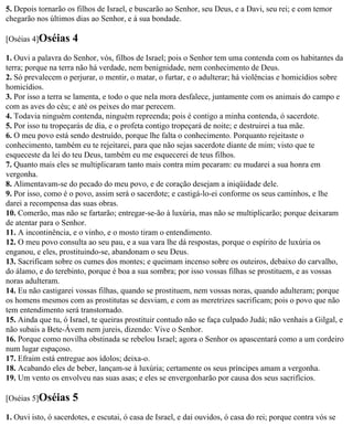 5. Depois tornarão os filhos de Israel, e buscarão ao Senhor, seu Deus, e a Davi, seu rei; e com temor
chegarão nos últimos dias ao Senhor, e à sua bondade.

[Oséias 4]Oséias     4
1. Ouvi a palavra do Senhor, vós, filhos de Israel; pois o Senhor tem uma contenda com os habitantes da
terra; porque na terra não há verdade, nem benignidade, nem conhecimento de Deus.
2. Só prevalecem o perjurar, o mentir, o matar, o furtar, e o adulterar; há violências e homicídios sobre
homicídios.
3. Por isso a terra se lamenta, e todo o que nela mora desfalece, juntamente com os animais do campo e
com as aves do céu; e até os peixes do mar perecem.
4. Todavia ninguém contenda, ninguém repreenda; pois é contigo a minha contenda, ó sacerdote.
5. Por isso tu tropeçarás de dia, e o profeta contigo tropeçará de noite; e destruirei a tua mãe.
6. O meu povo está sendo destruído, porque lhe falta o conhecimento. Porquanto rejeitaste o
conhecimento, também eu te rejeitarei, para que não sejas sacerdote diante de mim; visto que te
esqueceste da lei do teu Deus, também eu me esquecerei de teus filhos.
7. Quanto mais eles se multiplicaram tanto mais contra mim pecaram: eu mudarei a sua honra em
vergonha.
8. Alimentavam-se do pecado do meu povo, e de coração desejam a iniqüidade dele.
9. Por isso, como é o povo, assim será o sacerdote; e castigá-lo-ei conforme os seus caminhos, e lhe
darei a recompensa das suas obras.
10. Comerão, mas não se fartarão; entregar-se-ão à luxúria, mas não se multiplicarão; porque deixaram
de atentar para o Senhor.
11. A incontinência, e o vinho, e o mosto tiram o entendimento.
12. O meu povo consulta ao seu pau, e a sua vara lhe dá respostas, porque o espírito de luxúria os
enganou, e eles, prostituindo-se, abandonam o seu Deus.
13. Sacrificam sobre os cumes dos montes; e queimam incenso sobre os outeiros, debaixo do carvalho,
do álamo, e do terebinto, porque é boa a sua sombra; por isso vossas filhas se prostituem, e as vossas
noras adulteram.
14. Eu não castigarei vossas filhas, quando se prostituem, nem vossas noras, quando adulteram; porque
os homens mesmos com as prostitutas se desviam, e com as meretrizes sacrificam; pois o povo que não
tem entendimento será transtornado.
15. Ainda que tu, ó Israel, te queiras prostituir contudo não se faça culpado Judá; não venhais a Gilgal, e
não subais a Bete-Ávem nem jureis, dizendo: Vive o Senhor.
16. Porque como novilha obstinada se rebelou Israel; agora o Senhor os apascentará como a um cordeiro
num lugar espaçoso.
17. Efraim está entregue aos ídolos; deixa-o.
18. Acabando eles de beber, lançam-se à luxúria; certamente os seus príncipes amam a vergonha.
19. Um vento os envolveu nas suas asas; e eles se envergonharão por causa dos seus sacrifícios.

[Oséias 5]Oséias     5
1. Ouvi isto, ó sacerdotes, e escutai, ó casa de Israel, e dai ouvidos, ó casa do rei; porque contra vós se
 