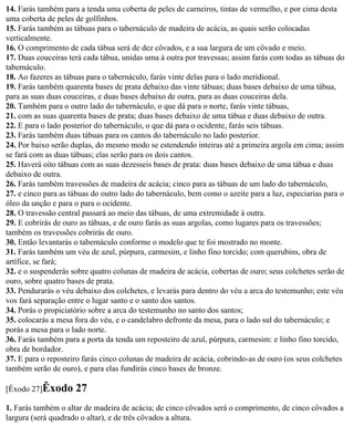 14. Farás também para a tenda uma coberta de peles de carneiros, tintas de vermelho, e por cima desta
uma coberta de peles de golfinhos.
15. Farás também as tábuas para o tabernáculo de madeira de acácia, as quais serão colocadas
verticalmente.
16. O comprimento de cada tábua será de dez côvados, e a sua largura de um côvado e meio.
17. Duas couceiras terá cada tábua, unidas uma à outra por travessas; assim farás com todas as tábuas do
tabernáculo.
18. Ao fazeres as tábuas para o tabernáculo, farás vinte delas para o lado meridional.
19. Farás também quarenta bases de prata debaixo das vinte tábuas; duas bases debaixo de uma tábua,
para as suas duas couceiras, e duas bases debaixo de outra, para as duas couceiras dela.
20. Também para o outro lado do tabernáculo, o que dá para o norte, farás vinte tábuas,
21. com as suas quarenta bases de prata; duas bases debaixo de uma tábua e duas debaixo de outra.
22. E para o lado posterior do tabernáculo, o que dá para o ocidente, farás seis tábuas.
23. Farás também duas tábuas para os cantos do tabernáculo no lado posterior.
24. Por baixo serão duplas, do mesmo modo se estendendo inteiras até a primeira argola em cima; assim
se fará com as duas tábuas; elas serão para os dois cantos.
25. Haverá oito tábuas com as suas dezesseis bases de prata: duas bases debaixo de uma tábua e duas
debaixo de outra.
26. Farás também travessões de madeira de acácia; cinco para as tábuas de um lado do tabernáculo,
27. e cinco para as tábuas do outro lado do tabernáculo, bem como o azeite para a luz, especiarias para o
óleo da unção e para o para o ocidente.
28. O travessão central passará ao meio das tábuas, de uma extremidade à outra.
29. E cobrirás de ouro as tábuas, e de ouro farás as suas argolas, como lugares para os travessões;
também os travessões cobrirás de ouro.
30. Então levantarás o tabernáculo conforme o modelo que te foi mostrado no monte.
31. Farás também um véu de azul, púrpura, carmesim, e linho fino torcido; com querubins, obra de
artífice, se fará;
32. e o suspenderás sobre quatro colunas de madeira de acácia, cobertas de ouro; seus colchetes serão de
ouro, sobre quatro bases de prata.
33. Pendurarás o véu debaixo dos colchetes, e levarás para dentro do véu a arca do testemunho; este véu
vos fará separação entre o lugar santo e o santo dos santos.
34. Porás o propiciatório sobre a arca do testemunho no santo dos santos;
35. colocarás a mesa fora do véu, e o candelabro defronte da mesa, para o lado sul do tabernáculo; e
porás a mesa para o lado norte.
36. Farás também para a porta da tenda um reposteiro de azul, púrpura, carmesim: e linho fino torcido,
obra de bordador.
37. E para o reposteiro farás cinco colunas de madeira de acácia, cobrindo-as de ouro (os seus colchetes
também serão de ouro), e para elas fundirás cinco bases de bronze.

[Êxodo 27]Êxodo      27
1. Farás também o altar de madeira de acácia; de cinco côvados será o comprimento, de cinco côvados a
largura (será quadrado o altar), e de três côvados a altura.
 