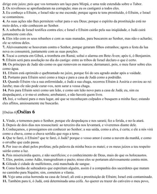 dirige este juízo; pois que vos tornastes um laço para Mizpá, e uma rede estendida sobre o Tabor.
2. Os revoltosos se aprofundaram na corrupção; mas eu os castigarei a todos eles.
3. Eu conheço a Efraim, e Israel não se me esconde; porque agora te tens prostituído, ó Efraim, e Israel
se contaminou.
4. As suas ações não lhes permitem voltar para o seu Deus; porque o espírito da prostituição está no
meio deles, e não conhecem ao Senhor.
5. A soberba de Israel testifica contra eles; e Israel e Efraim cairão pela sua iniqüidade, e Judá cairá
juntamente com eles.
6. Eles irão com os seus rebanhos e com as suas manadas, para buscarem ao Senhor, mas não o acharão;
ele se retirou deles.
7. Aleivosamente se houveram contra o Senhor, porque geraram filhos estranhos; agora a festa da lua
nova os consumirá, juntamente com as suas porções.
8. Tocai a corneta em Gibeá, a trombeta em Ramá; soltai o alarma em Bete-Áven; após ti, ó Benjamim.
9. Efraim será para assolação no dia do castigo: entre as tribos de Israel declaro o que é certo.
10. Os príncipes de Judá são como os que removem os marcos; derramarei, pois, o meu furor sobre eles
como água.
11. Efraim está oprimido e quebrantado no juízo, porque foi do seu agrado andar após a vaidade.
12. Portanto para Efraim serei como a traça e para a casa de Judá como a podridão.
13. Quando Efraim viu a sua enfermidade, e Judá a sua chaga, recorreu Efraim à Assíria e enviou ao rei
Jarebe; mas ele não pode curar-vos, nem sarar a vossa chaga.
14. Pois para Efraim serei como um leão, e como um leão novo para a casa de Judá; eu, sim eu
despedaçarei, e ir-me-ei embora; arrebatarei, e não haverá quem livre.
15. Irei, e voltarei para o meu lugar, até que se reconheçam culpados e busquem a minha face; estando
eles aflitos, ansiosamente me buscarão.

[Oséias 6]Oséias    6
1. Vinde, e tornemos para o Senhor, porque ele despedaçou e nos sarará; fez a ferida, e no-la atará.
2. Depois de dois dias nos ressuscitará: ao terceiro dia nos levantará, e viveremos diante dele.
3. Conheçamos, e prossigamos em conhecer ao Senhor; a sua saída, como a alva, é certa; e ele a nós virá
como a chuva, como a chuva serôdia que rega a terra.
4. Que te farei, ó Efraim? que te farei, ó Judá? porque o vosso amor é como a nuvem da manhã, e como
o orvalho que cedo passa.
5. Por isso os abati pelos profetas; pela palavra da minha boca os matei; e os meus juízos a teu respeito
sairão como a luz.
6. Pois misericórdia quero, e não sacrifícios; e o conhecimento de Deus, mais do que os holocaustos.
7. Eles, porém, como Adão, transgrediram o pacto; nisso eles se portaram aleivosamente contra mim.
8. Gileade é cidade de malfeitores, está manchada de sangue.
9. Como hordas de salteadores que espreitam alguém, assim é a companhia dos sacerdotes que matam
no caminho para Siquém; sim, cometem a vilania.
10. Vejo uma coisa horrenda na casa de Israel; ali está a prostituição de Efraim; Israel está contaminado.
11. Também para ti, ó Judá, está determinada uma ceifa. Ao querer eu trazer do cativeiro o meu povo,
 