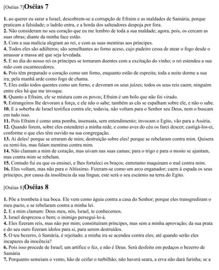 [Oséias 7]Oséias    7
1. ao querer eu sarar a Israel, descobrem-se a corrupção de Efraim e as maldades de Samária; porque
praticam a falsidade; o ladrão entra, e a horda dos salteadores despoja por fora.
2. Não consideram no seu coração que eu me lembro de toda a sua maldade; agora, pois, os cercam as
suas obras; diante da minha face estão.
3. Com a sua malícia alegram ao rei, e com as suas mentiras aos príncipes.
4. Todos eles são adúlteros; são semelhantes ao forno aceso, cujo padeiro cessa de atear o fogo desde o
amassar a massa até que seja levedada.
5. E no dia do nosso rei os príncipes se tornaram doentes com a excitação do vinho; o rei estendeu a sua
mão com escarnecedores.
6. Pois têm preparado o coração como um forno, enquanto estão de espreita; toda a noite dorme a sua
ira; pela manhã arde como fogo de chama.
7. Eles estão todos quentes como um forno, e devoram os seus juízes; todos os seus reis caem; ninguém
entre eles há que me invoque.
8. Quanto a Efraim, ele se mistura com os povos; Efraim é um bolo que não foi virado.
9. Estrangeiros lhe devoram a força, e ele não o sabe; também as cãs se espalham sobre ele, e não o sabe.
10. E a soberba de Israel testifica contra ele; todavia, não voltam para o Senhor seu Deus, nem o buscam
em tudo isso.
11. Pois Efraim é como uma pomba, insensata, sem entendimento; invocam o Egito, vão para a Assíria.
12. Quando forem, sobre eles estenderei a minha rede, e como aves do céu os farei descer; castigá-los-ei,
conforme o que eles têm ouvido na sua congregação.
13. Ai deles! porque se erraram de mim; destruição sobre eles! porque se rebelaram contra mim. Quisera
eu remi-los, mas falam mentiras contra mim.
14. Não clamam a mim de coração, mas uivam nas suas camas; para o trigo e para o mosto se ajuntam,
mas contra mim se rebelam.
15. Contudo fui eu que os ensinei, e lhes fortaleci os braços; entretanto maquinam o mal contra mim.
16. Eles voltam, mas não para o Altíssimo. Fizeram-se como um arco enganador; caem à espada os seus
príncipes, por causa da insolência da sua língua; este será o seu escárnio na terra do Egito.

[Oséias 8]Oséias    8
1. Põe a trombeta à tua boca. Ele vem como águia contra a casa do Senhor; porque eles transgrediram o
meu pacto, e se rebelaram contra a minha lei.
2. E a mim clamam: Deus meu, nós, Israel, te conhecemos.
3. Israel desprezou o bem; o inimigo persegui-lo-á.
4. Eles fizeram reis, mas não por mim; constituíram príncipes, mas sem a minha aprovação; da sua prata
e do seu ouro fizeram ídolos para si, para serem destruídos.
5. O teu bezerro, ó Samária, é rejeitado; a minha ira se acendeu contra eles; até quando serão eles
incapazes da inocência?
6. Pois isso procede de Israel; um artífice o fez, e não é Deus. Será desfeito em pedaços o bezerro de
Samária
7. Porquanto semeiam o vento, hão de ceifar o turbilhão; não haverá seara, a erva não dará farinha; se a
 
